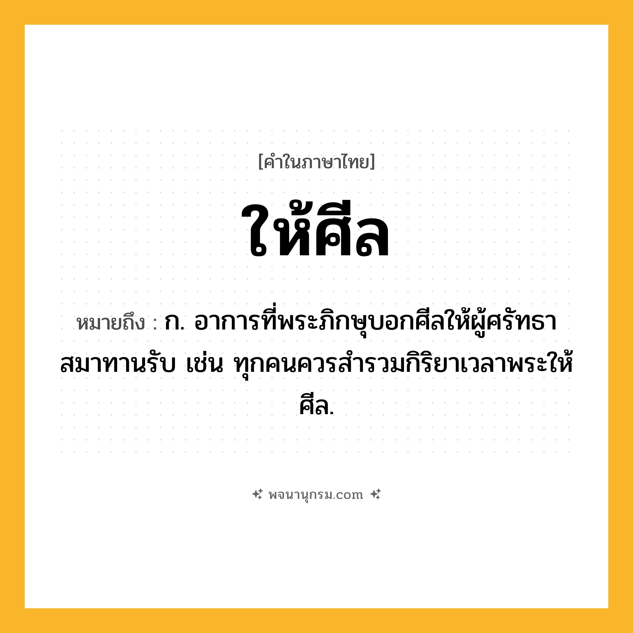 ให้ศีล ความหมาย หมายถึงอะไร?, คำในภาษาไทย ให้ศีล หมายถึง ก. อาการที่พระภิกษุบอกศีลให้ผู้ศรัทธาสมาทานรับ เช่น ทุกคนควรสำรวมกิริยาเวลาพระให้ศีล.