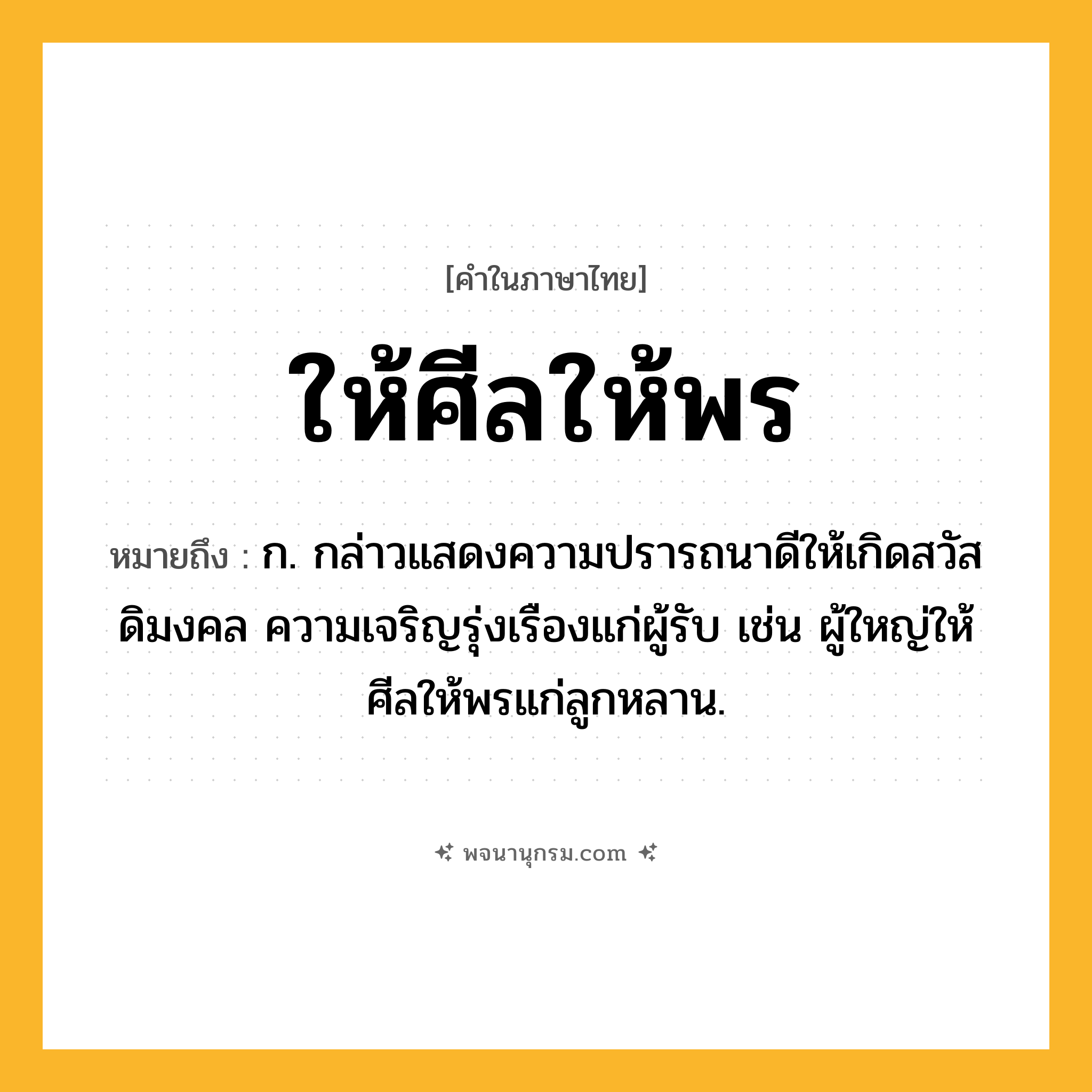 ให้ศีลให้พร ความหมาย หมายถึงอะไร?, คำในภาษาไทย ให้ศีลให้พร หมายถึง ก. กล่าวแสดงความปรารถนาดีให้เกิดสวัสดิมงคล ความเจริญรุ่งเรืองแก่ผู้รับ เช่น ผู้ใหญ่ให้ศีลให้พรแก่ลูกหลาน.