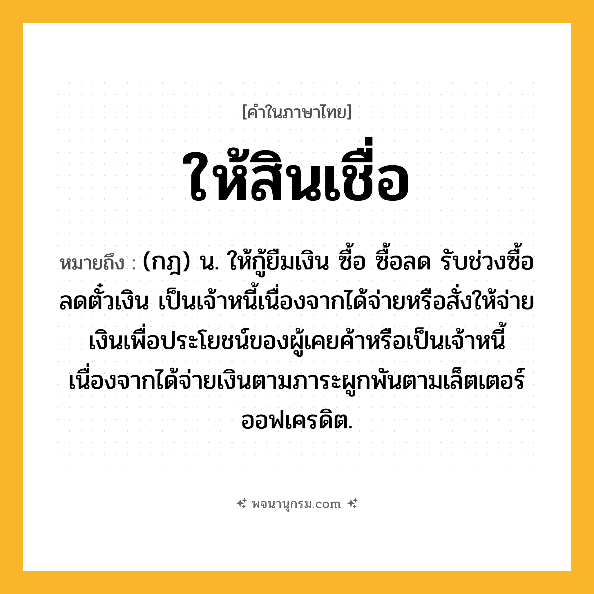 ให้สินเชื่อ ความหมาย หมายถึงอะไร?, คำในภาษาไทย ให้สินเชื่อ หมายถึง (กฎ) น. ให้กู้ยืมเงิน ซื้อ ซื้อลด รับช่วงซื้อลดตั๋วเงิน เป็นเจ้าหนี้เนื่องจากได้จ่ายหรือสั่งให้จ่ายเงินเพื่อประโยชน์ของผู้เคยค้าหรือเป็นเจ้าหนี้เนื่องจากได้จ่ายเงินตามภาระผูกพันตามเล็ตเตอร์ออฟเครดิต.