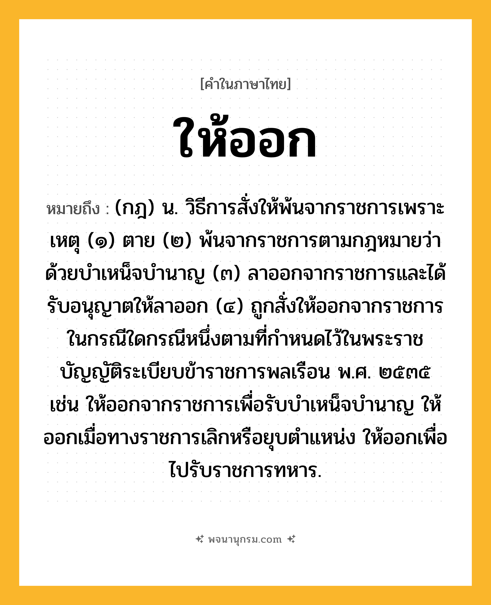 ให้ออก ความหมาย หมายถึงอะไร?, คำในภาษาไทย ให้ออก หมายถึง (กฎ) น. วิธีการสั่งให้พ้นจากราชการเพราะเหตุ (๑) ตาย (๒) พ้นจากราชการตามกฎหมายว่าด้วยบําเหน็จบํานาญ (๓) ลาออกจากราชการและได้รับอนุญาตให้ลาออก (๔) ถูกสั่งให้ออกจากราชการ ในกรณีใดกรณีหนึ่งตามที่กําหนดไว้ในพระราชบัญญัติระเบียบข้าราชการพลเรือน พ.ศ. ๒๕๓๕ เช่น ให้ออกจากราชการเพื่อรับบําเหน็จบํานาญ ให้ออกเมื่อทางราชการเลิกหรือยุบตําแหน่ง ให้ออกเพื่อไปรับราชการทหาร.
