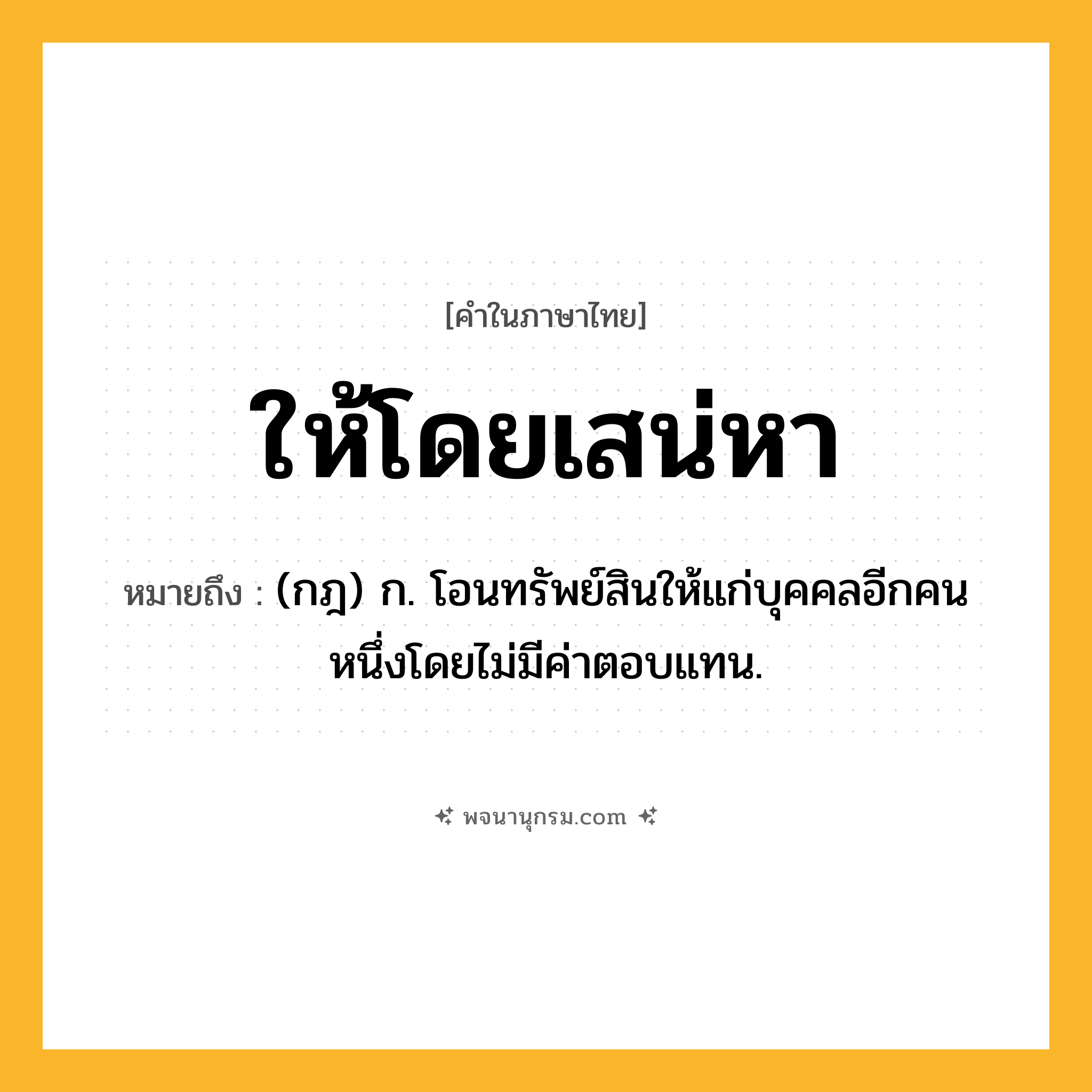 ให้โดยเสน่หา ความหมาย หมายถึงอะไร?, คำในภาษาไทย ให้โดยเสน่หา หมายถึง (กฎ) ก. โอนทรัพย์สินให้แก่บุคคลอีกคนหนึ่งโดยไม่มีค่าตอบแทน.