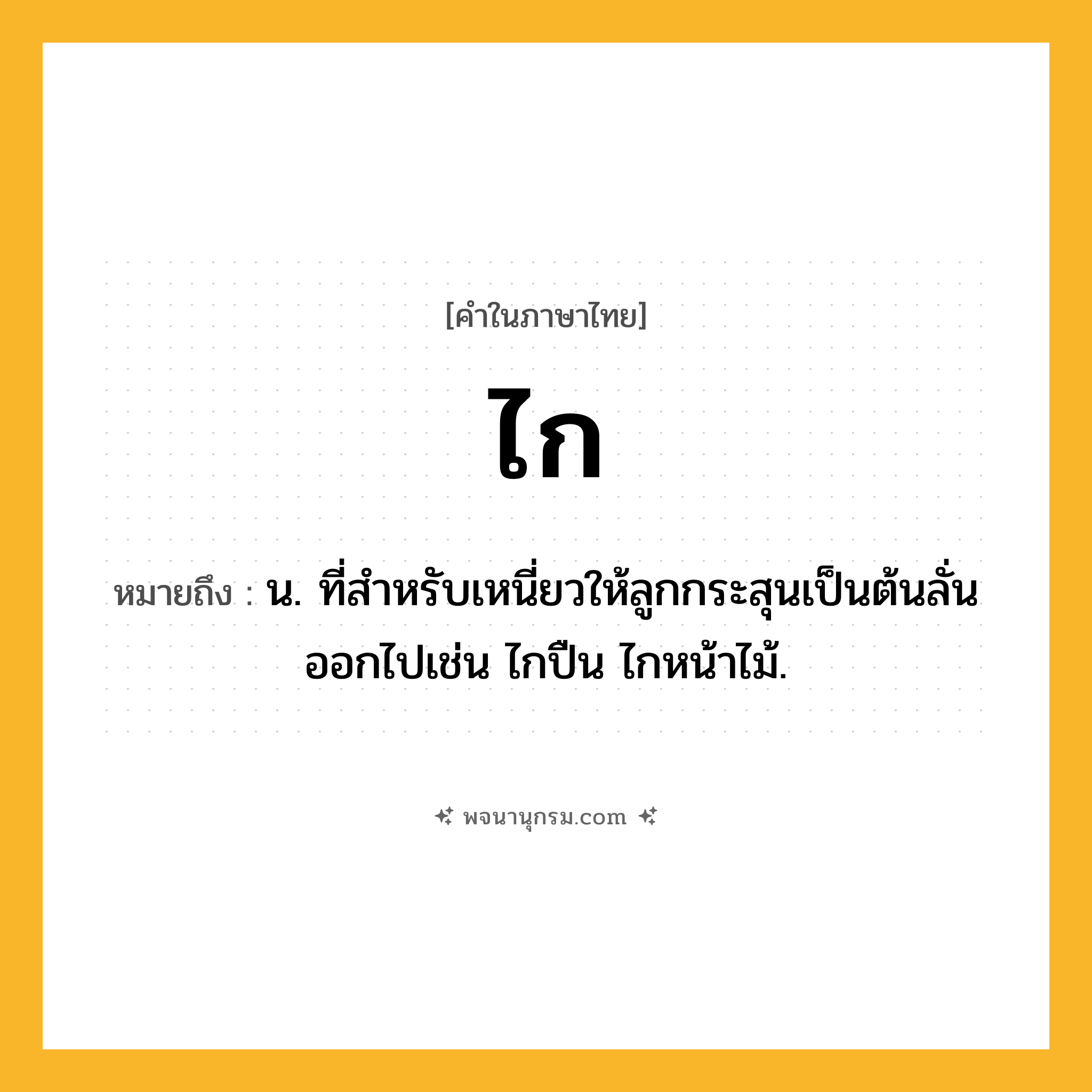 ไก ความหมาย หมายถึงอะไร?, คำในภาษาไทย ไก หมายถึง น. ที่สําหรับเหนี่ยวให้ลูกกระสุนเป็นต้นลั่นออกไปเช่น ไกปืน ไกหน้าไม้.