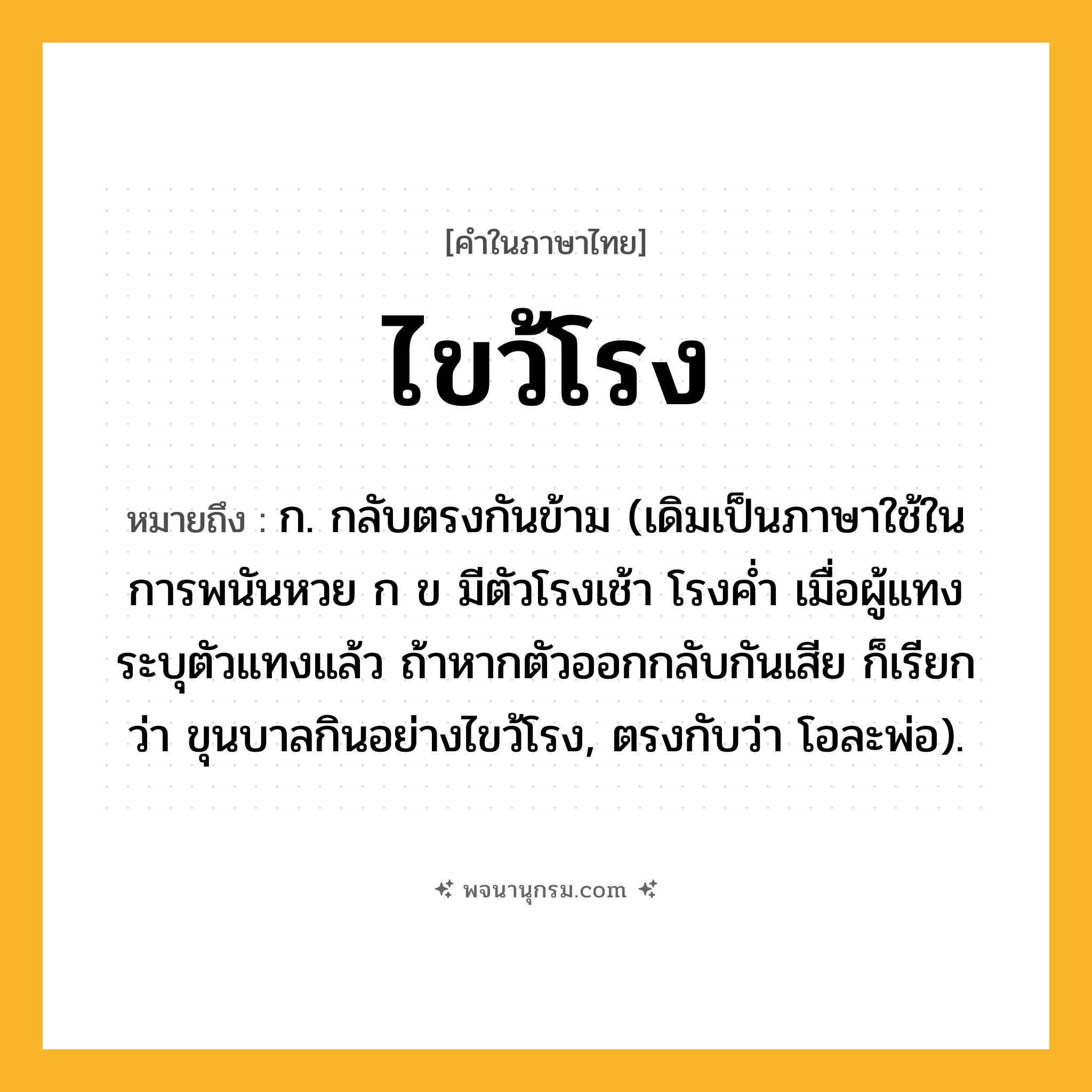 ไขว้โรง ความหมาย หมายถึงอะไร?, คำในภาษาไทย ไขว้โรง หมายถึง ก. กลับตรงกันข้าม (เดิมเป็นภาษาใช้ในการพนันหวย ก ข มีตัวโรงเช้า โรงคํ่า เมื่อผู้แทงระบุตัวแทงแล้ว ถ้าหากตัวออกกลับกันเสีย ก็เรียกว่า ขุนบาลกินอย่างไขว้โรง, ตรงกับว่า โอละพ่อ).