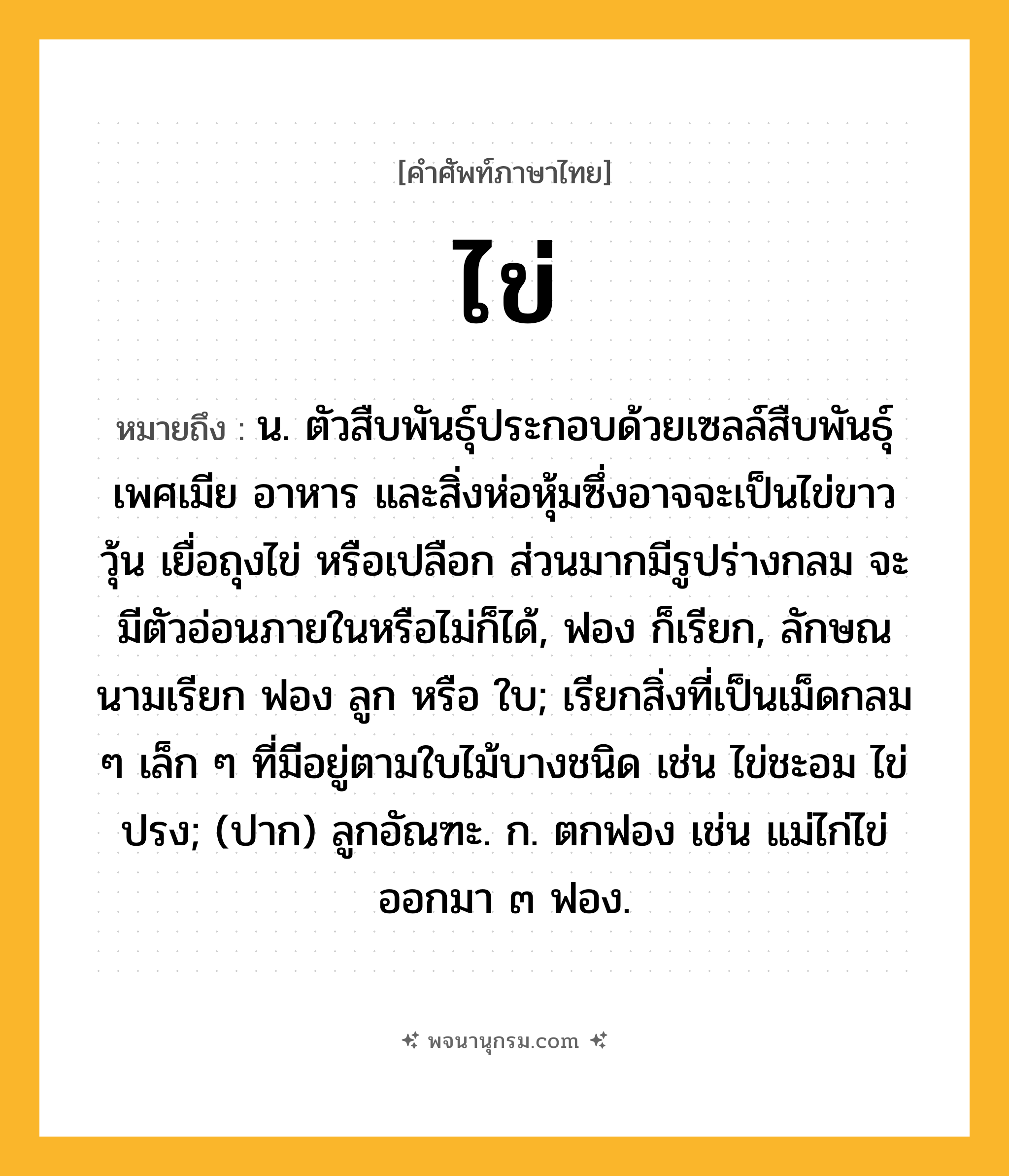 ไข่ ความหมาย หมายถึงอะไร?, คำในภาษาไทย ไข่ หมายถึง น. ตัวสืบพันธุ์ประกอบด้วยเซลล์สืบพันธุ์เพศเมีย อาหาร และสิ่งห่อหุ้มซึ่งอาจจะเป็นไข่ขาว วุ้น เยื่อถุงไข่ หรือเปลือก ส่วนมากมีรูปร่างกลม จะมีตัวอ่อนภายในหรือไม่ก็ได้, ฟอง ก็เรียก, ลักษณนามเรียก ฟอง ลูก หรือ ใบ; เรียกสิ่งที่เป็นเม็ดกลม ๆ เล็ก ๆ ที่มีอยู่ตามใบไม้บางชนิด เช่น ไข่ชะอม ไข่ปรง; (ปาก) ลูกอัณฑะ. ก. ตกฟอง เช่น แม่ไก่ไข่ออกมา ๓ ฟอง.