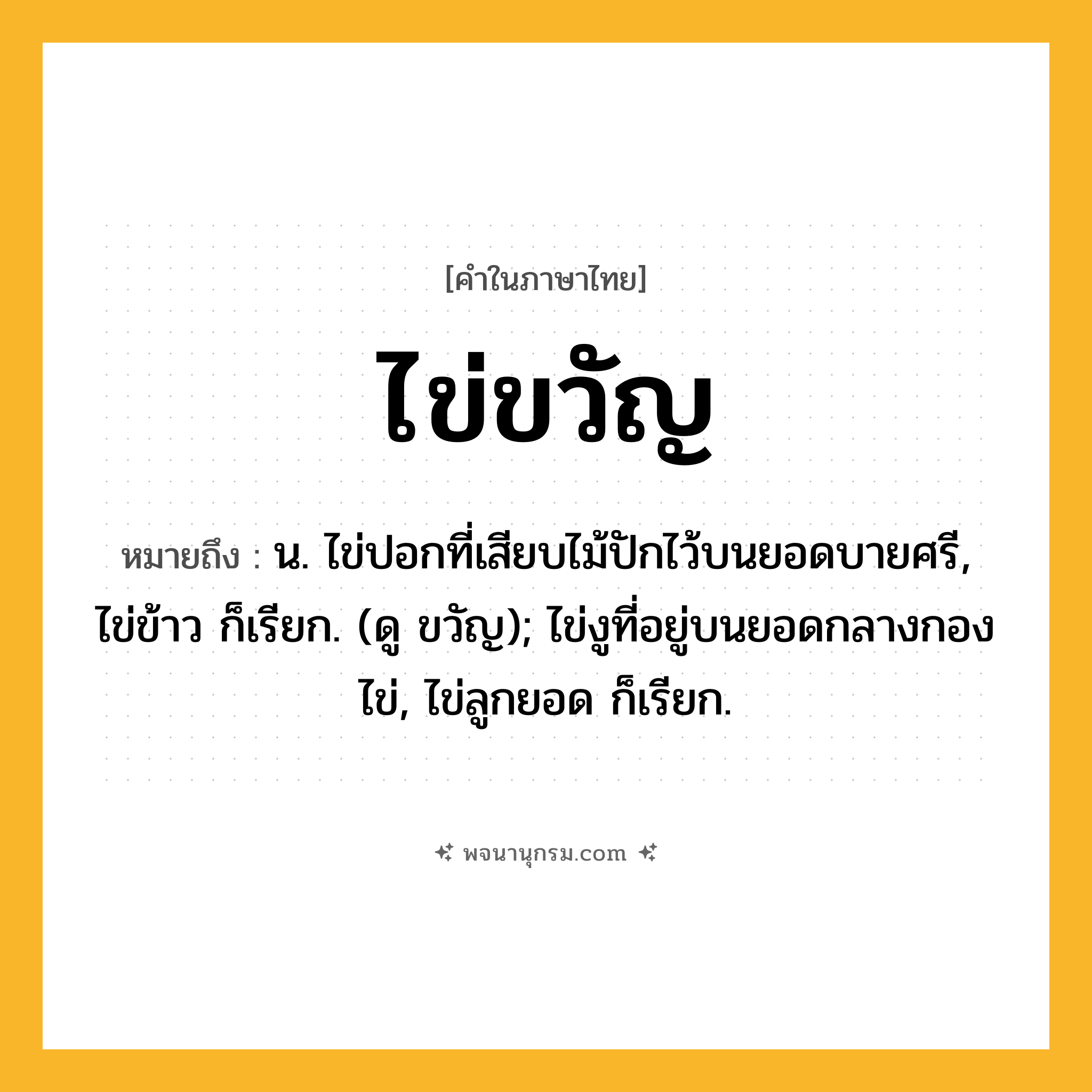 ไข่ขวัญ ความหมาย หมายถึงอะไร?, คำในภาษาไทย ไข่ขวัญ หมายถึง น. ไข่ปอกที่เสียบไม้ปักไว้บนยอดบายศรี, ไข่ข้าว ก็เรียก. (ดู ขวัญ); ไข่งูที่อยู่บนยอดกลางกองไข่, ไข่ลูกยอด ก็เรียก.