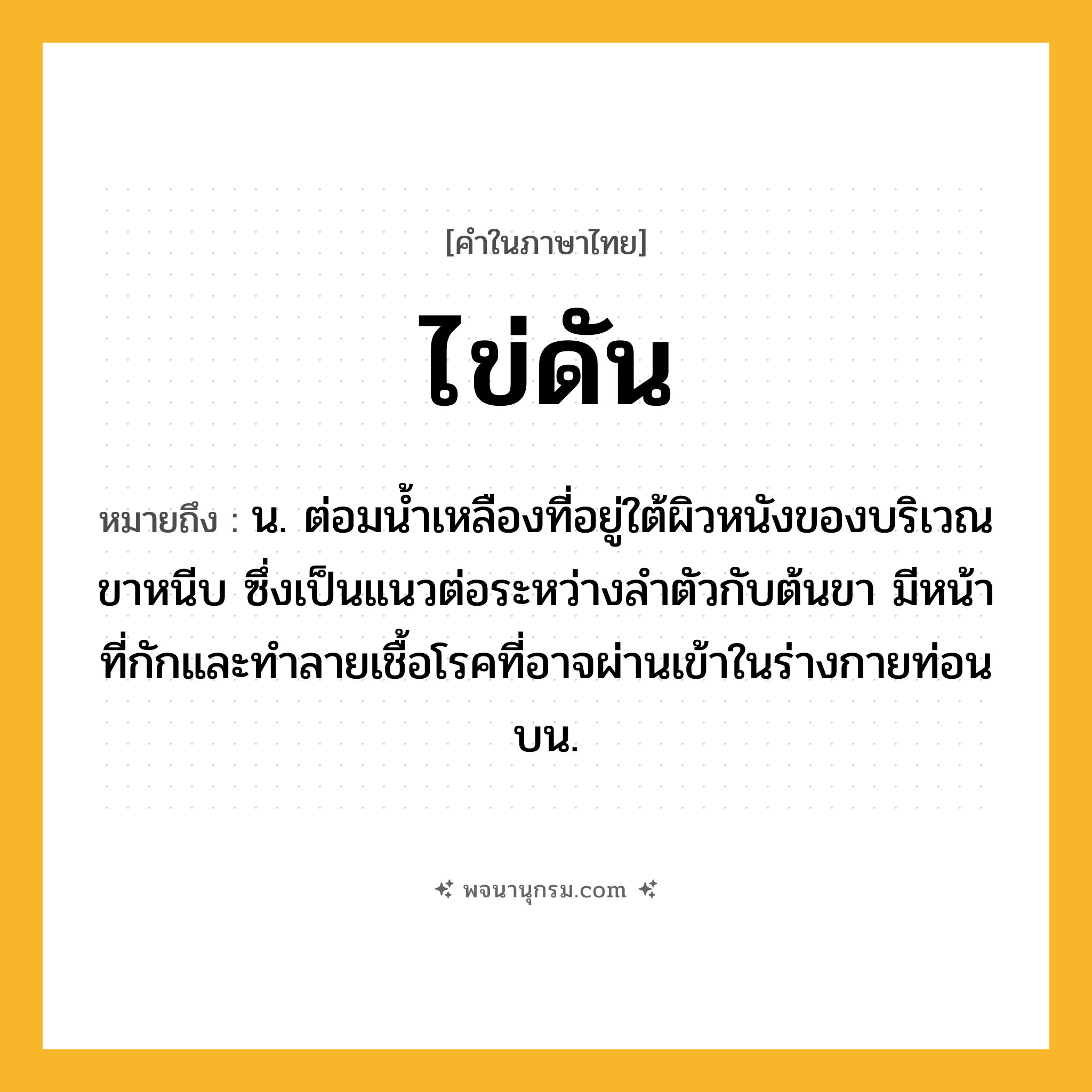 ไข่ดัน ความหมาย หมายถึงอะไร?, คำในภาษาไทย ไข่ดัน หมายถึง น. ต่อมนํ้าเหลืองที่อยู่ใต้ผิวหนังของบริเวณขาหนีบ ซึ่งเป็นแนวต่อระหว่างลำตัวกับต้นขา มีหน้าที่กักและทําลายเชื้อโรคที่อาจผ่านเข้าในร่างกายท่อนบน.