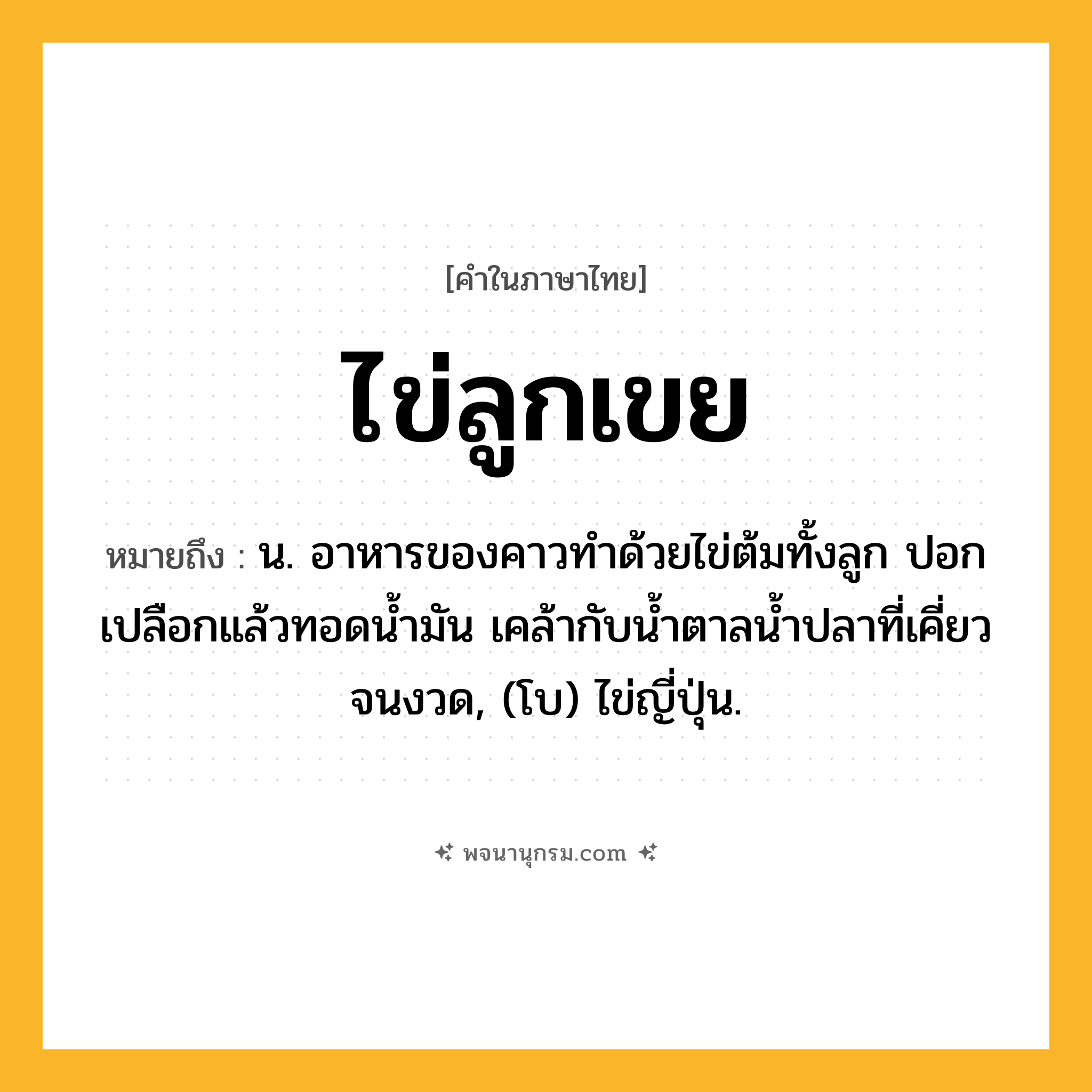 ไข่ลูกเขย ความหมาย หมายถึงอะไร?, คำในภาษาไทย ไข่ลูกเขย หมายถึง น. อาหารของคาวทําด้วยไข่ต้มทั้งลูก ปอกเปลือกแล้วทอดนํ้ามัน เคล้ากับนํ้าตาลนํ้าปลาที่เคี่ยวจนงวด, (โบ) ไข่ญี่ปุ่น.