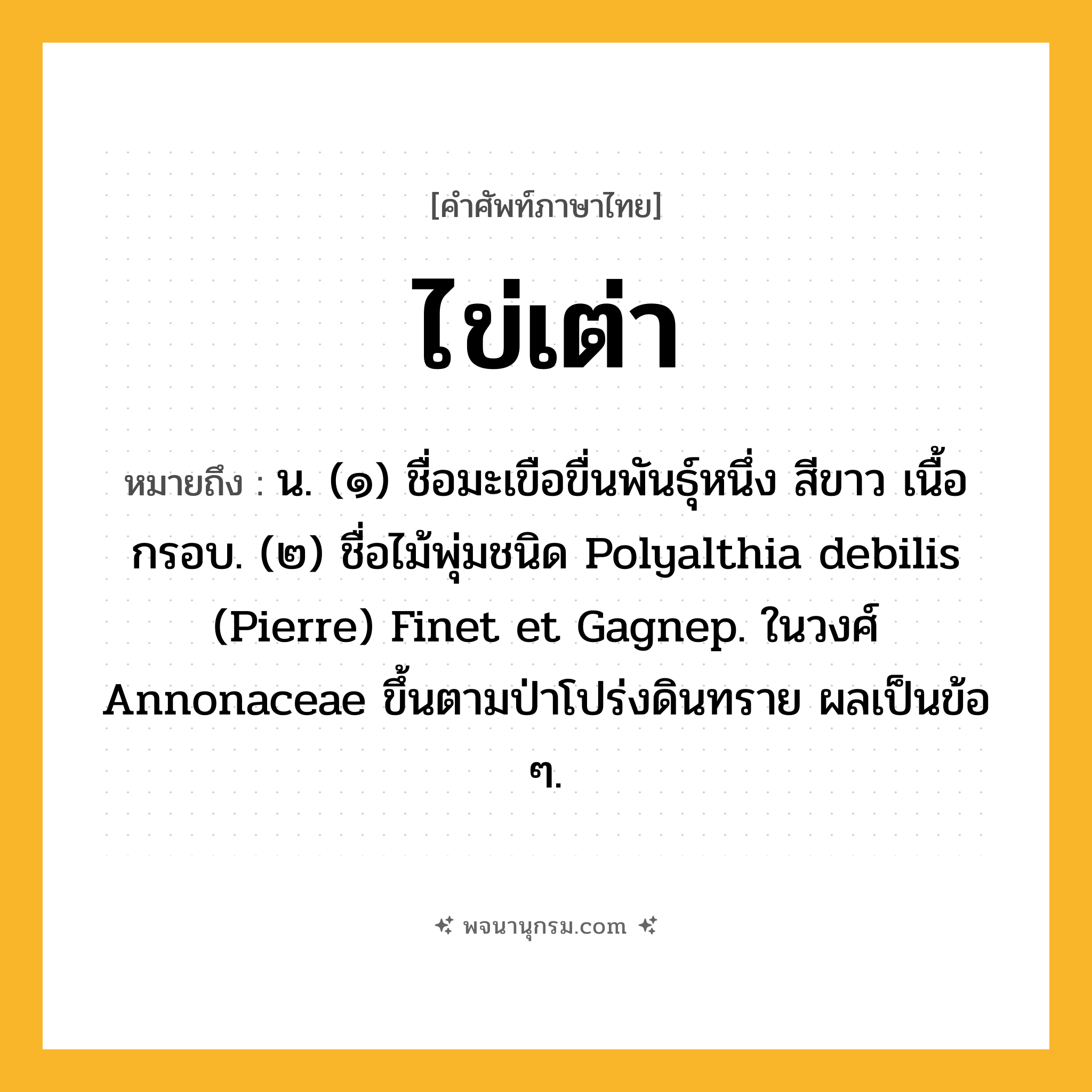 ไข่เต่า ความหมาย หมายถึงอะไร?, คำในภาษาไทย ไข่เต่า หมายถึง น. (๑) ชื่อมะเขือขื่นพันธุ์หนึ่ง สีขาว เนื้อกรอบ. (๒) ชื่อไม้พุ่มชนิด Polyalthia debilis (Pierre) Finet et Gagnep. ในวงศ์ Annonaceae ขึ้นตามป่าโปร่งดินทราย ผลเป็นข้อ ๆ.
