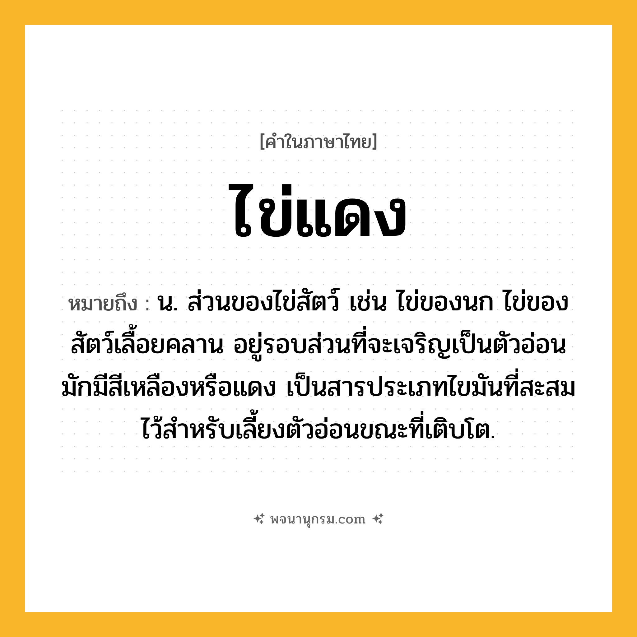 ไข่แดง ความหมาย หมายถึงอะไร?, คำในภาษาไทย ไข่แดง หมายถึง น. ส่วนของไข่สัตว์ เช่น ไข่ของนก ไข่ของสัตว์เลื้อยคลาน อยู่รอบส่วนที่จะเจริญเป็นตัวอ่อน มักมีสีเหลืองหรือแดง เป็นสารประเภทไขมันที่สะสมไว้สําหรับเลี้ยงตัวอ่อนขณะที่เติบโต.