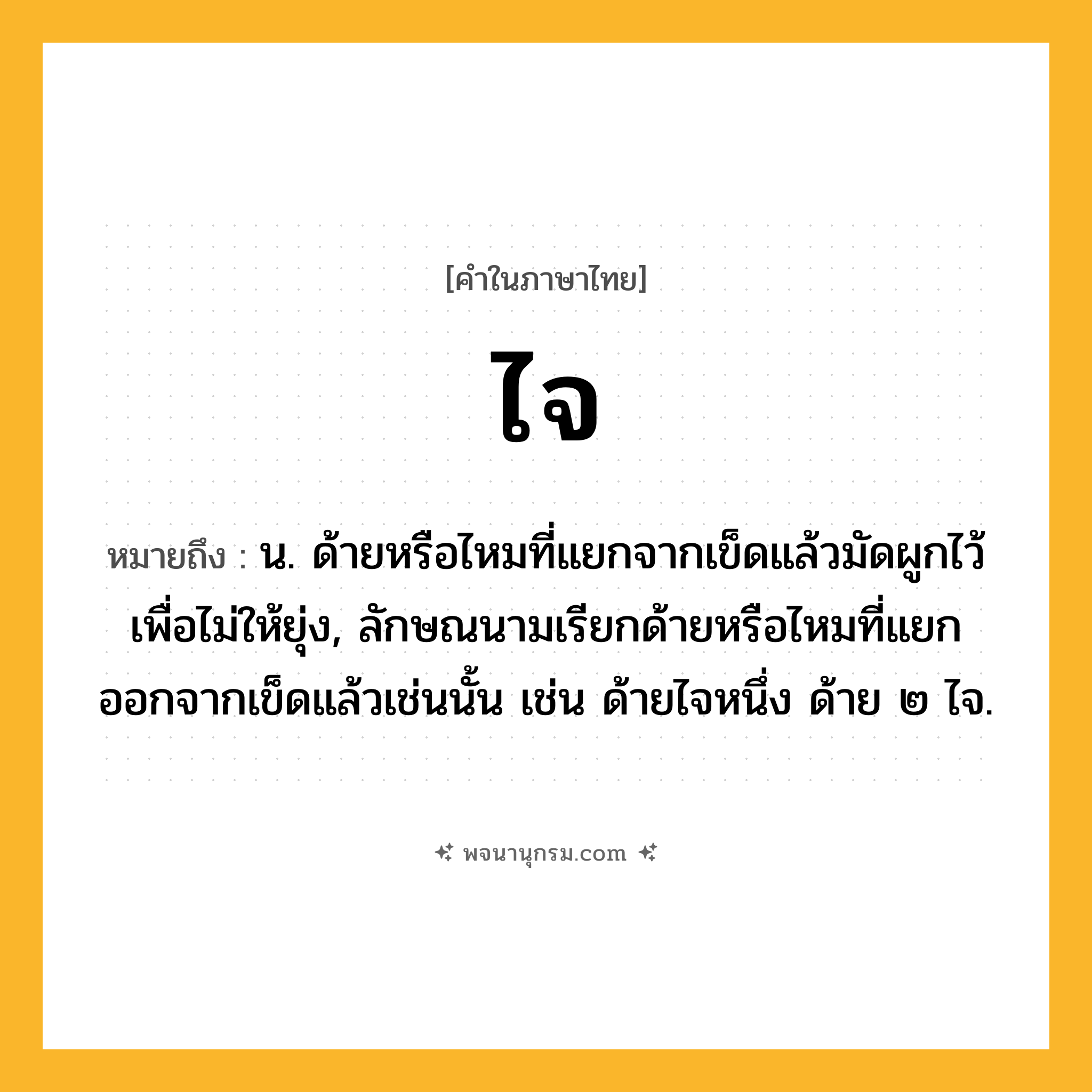ไจ ความหมาย หมายถึงอะไร?, คำในภาษาไทย ไจ หมายถึง น. ด้ายหรือไหมที่แยกจากเข็ดแล้วมัดผูกไว้เพื่อไม่ให้ยุ่ง, ลักษณนามเรียกด้ายหรือไหมที่แยกออกจากเข็ดแล้วเช่นนั้น เช่น ด้ายไจหนึ่ง ด้าย ๒ ไจ.