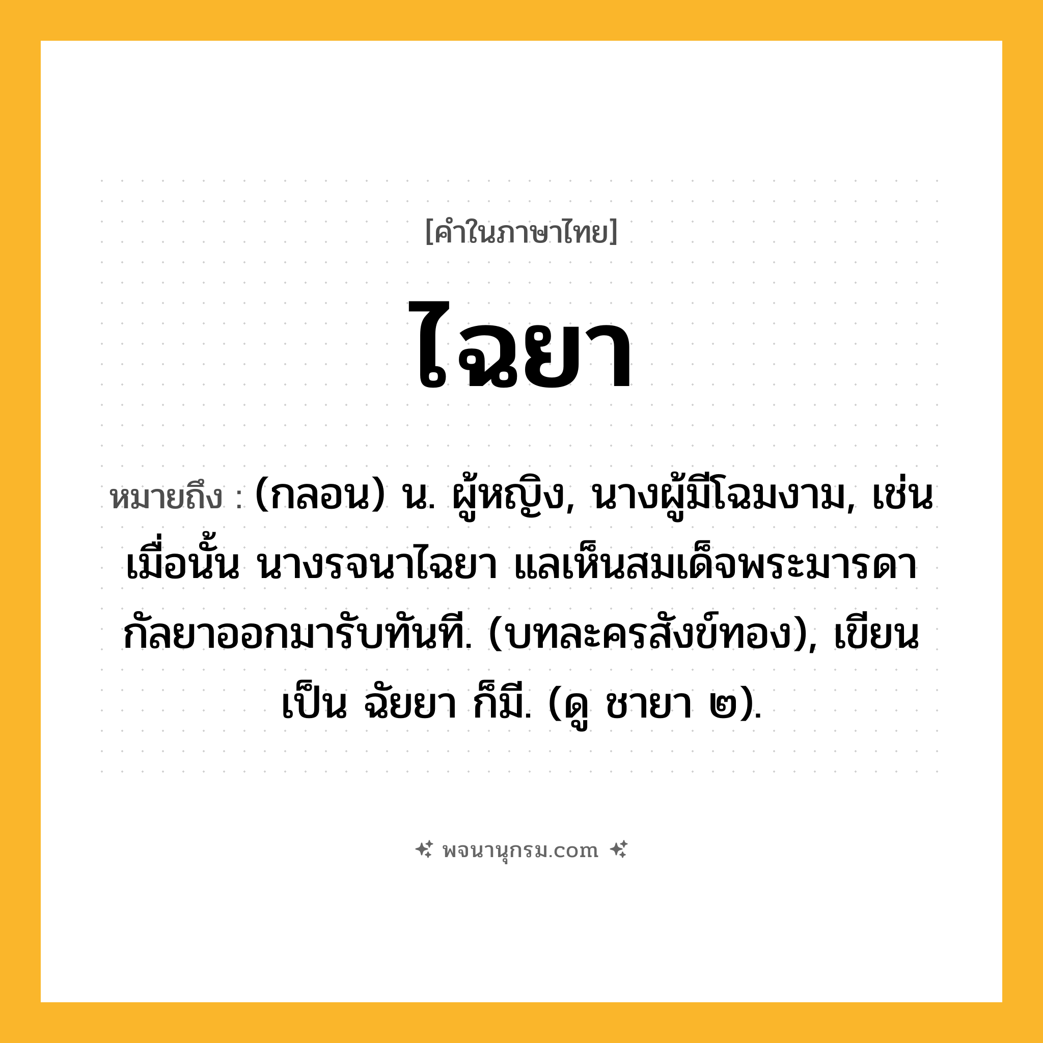 ไฉยา ความหมาย หมายถึงอะไร?, คำในภาษาไทย ไฉยา หมายถึง (กลอน) น. ผู้หญิง, นางผู้มีโฉมงาม, เช่น เมื่อนั้น นางรจนาไฉยา แลเห็นสมเด็จพระมารดา กัลยาออกมารับทันที. (บทละครสังข์ทอง), เขียนเป็น ฉัยยา ก็มี. (ดู ชายา ๒).