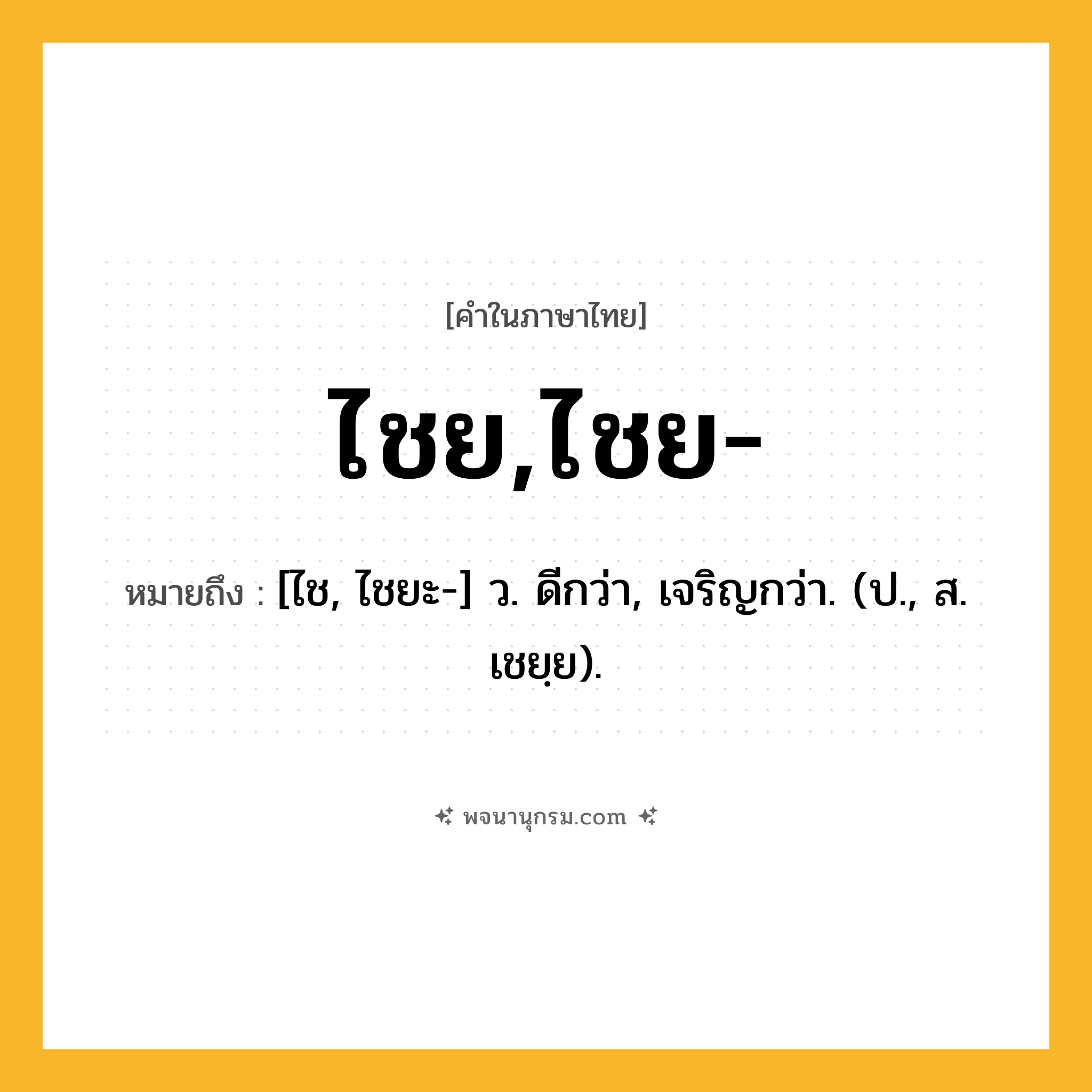 ไชย,ไชย- ความหมาย หมายถึงอะไร?, คำในภาษาไทย ไชย,ไชย- หมายถึง [ไช, ไชยะ-] ว. ดีกว่า, เจริญกว่า. (ป., ส. เชยฺย).