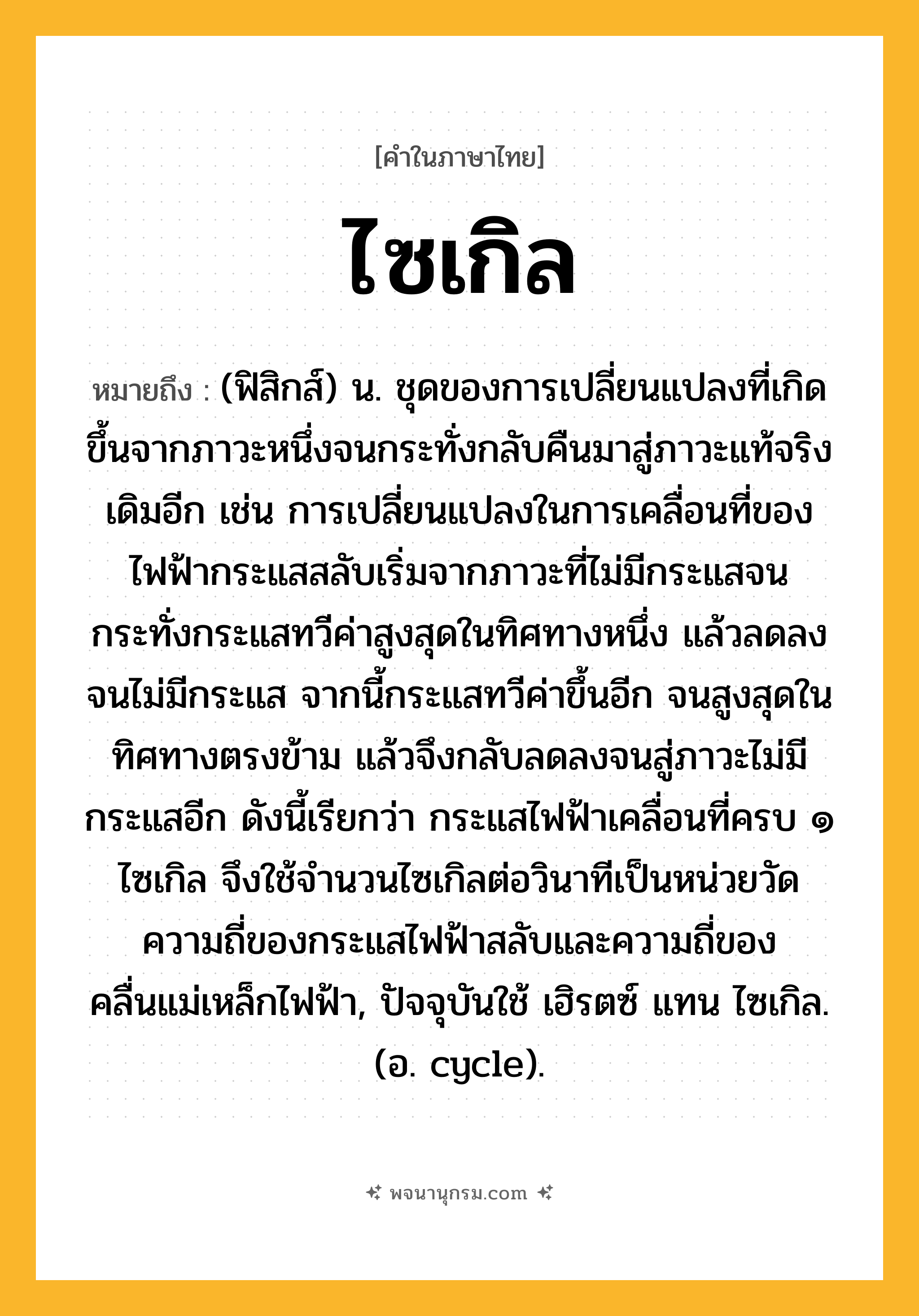 ไซเกิล ความหมาย หมายถึงอะไร?, คำในภาษาไทย ไซเกิล หมายถึง (ฟิสิกส์) น. ชุดของการเปลี่ยนแปลงที่เกิดขึ้นจากภาวะหนึ่งจนกระทั่งกลับคืนมาสู่ภาวะแท้จริงเดิมอีก เช่น การเปลี่ยนแปลงในการเคลื่อนที่ของไฟฟ้ากระแสสลับเริ่มจากภาวะที่ไม่มีกระแสจนกระทั่งกระแสทวีค่าสูงสุดในทิศทางหนึ่ง แล้วลดลงจนไม่มีกระแส จากนี้กระแสทวีค่าขึ้นอีก จนสูงสุดในทิศทางตรงข้าม แล้วจึงกลับลดลงจนสู่ภาวะไม่มีกระแสอีก ดังนี้เรียกว่า กระแสไฟฟ้าเคลื่อนที่ครบ ๑ ไซเกิล จึงใช้จํานวนไซเกิลต่อวินาทีเป็นหน่วยวัดความถี่ของกระแสไฟฟ้าสลับและความถี่ของคลื่นแม่เหล็กไฟฟ้า, ปัจจุบันใช้ เฮิรตซ์ แทน ไซเกิล. (อ. cycle).