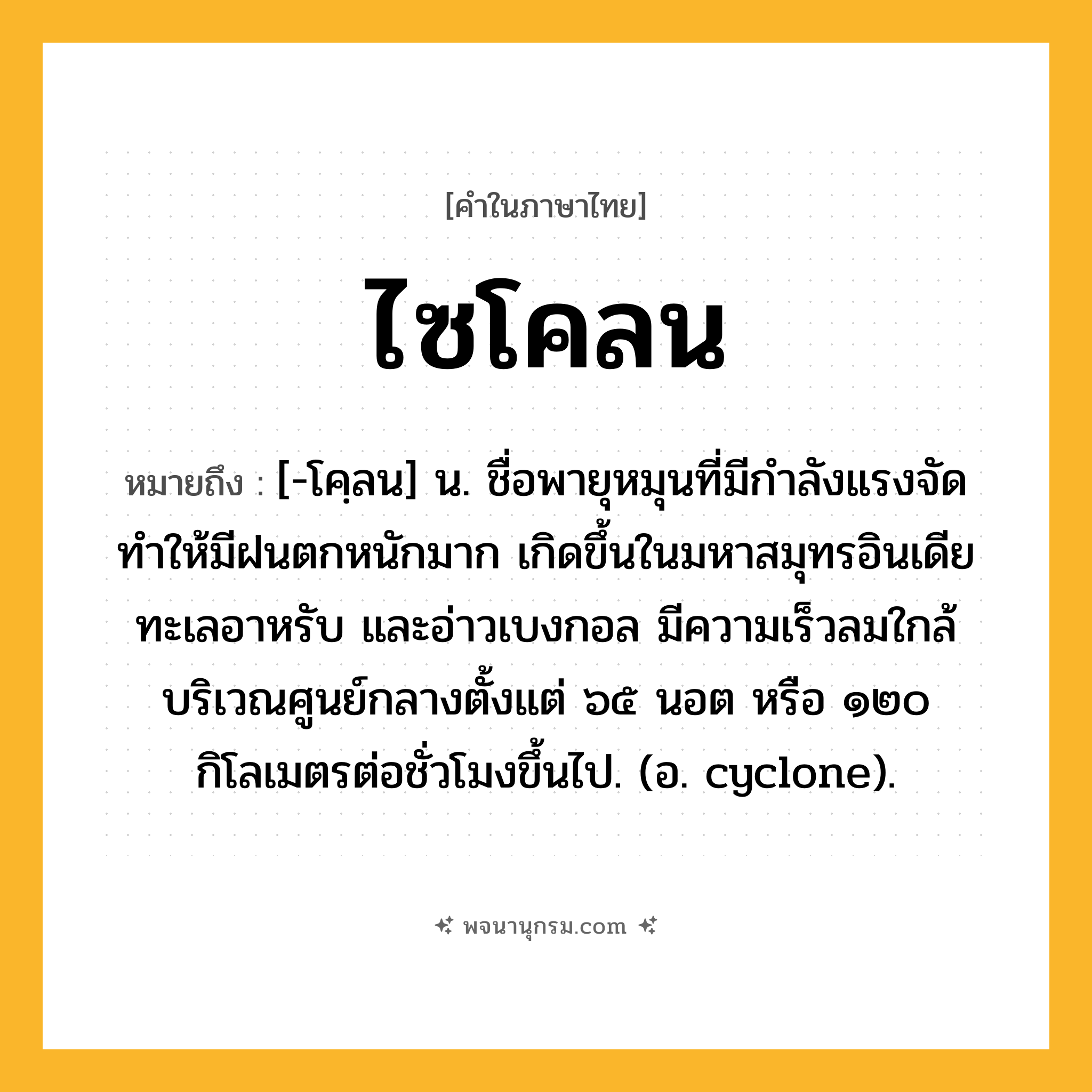 ไซโคลน ความหมาย หมายถึงอะไร?, คำในภาษาไทย ไซโคลน หมายถึง [-โคฺลน] น. ชื่อพายุหมุนที่มีกําลังแรงจัด ทําให้มีฝนตกหนักมาก เกิดขึ้นในมหาสมุทรอินเดีย ทะเลอาหรับ และอ่าวเบงกอล มีความเร็วลมใกล้บริเวณศูนย์กลางตั้งแต่ ๖๕ นอต หรือ ๑๒๐ กิโลเมตรต่อชั่วโมงขึ้นไป. (อ. cyclone).