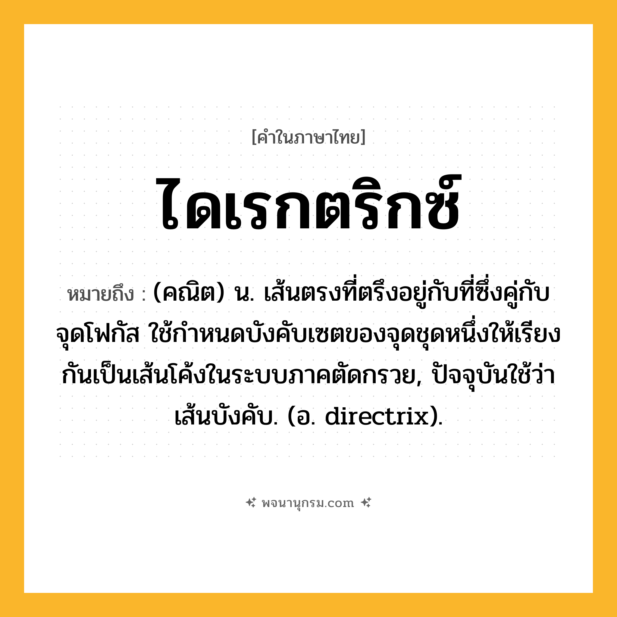 ไดเรกตริกซ์ ความหมาย หมายถึงอะไร?, คำในภาษาไทย ไดเรกตริกซ์ หมายถึง (คณิต) น. เส้นตรงที่ตรึงอยู่กับที่ซึ่งคู่กับจุดโฟกัส ใช้กําหนดบังคับเซตของจุดชุดหนึ่งให้เรียงกันเป็นเส้นโค้งในระบบภาคตัดกรวย, ปัจจุบันใช้ว่า เส้นบังคับ. (อ. directrix).