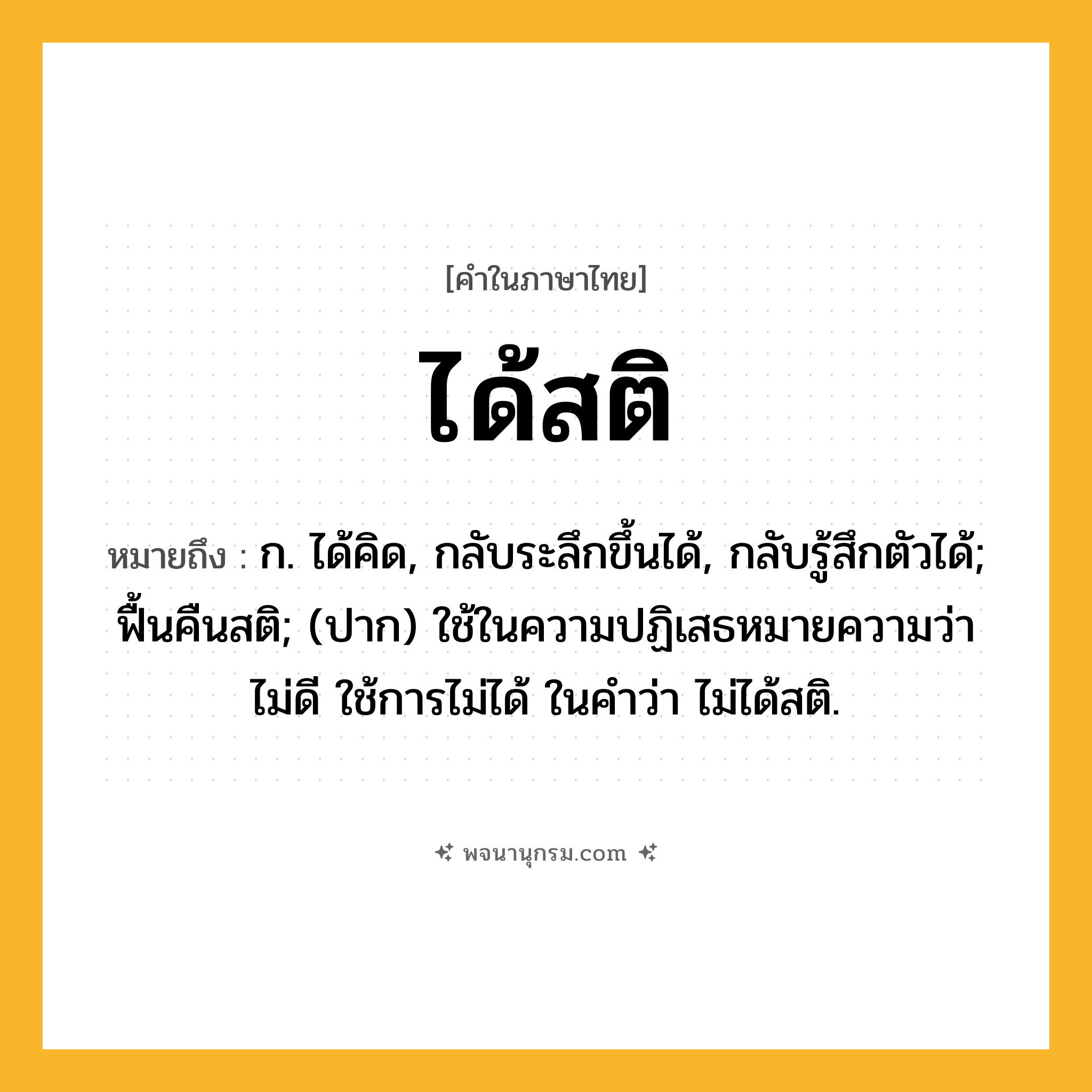 ได้สติ ความหมาย หมายถึงอะไร?, คำในภาษาไทย ได้สติ หมายถึง ก. ได้คิด, กลับระลึกขึ้นได้, กลับรู้สึกตัวได้; ฟื้นคืนสติ; (ปาก) ใช้ในความปฏิเสธหมายความว่า ไม่ดี ใช้การไม่ได้ ในคําว่า ไม่ได้สติ.