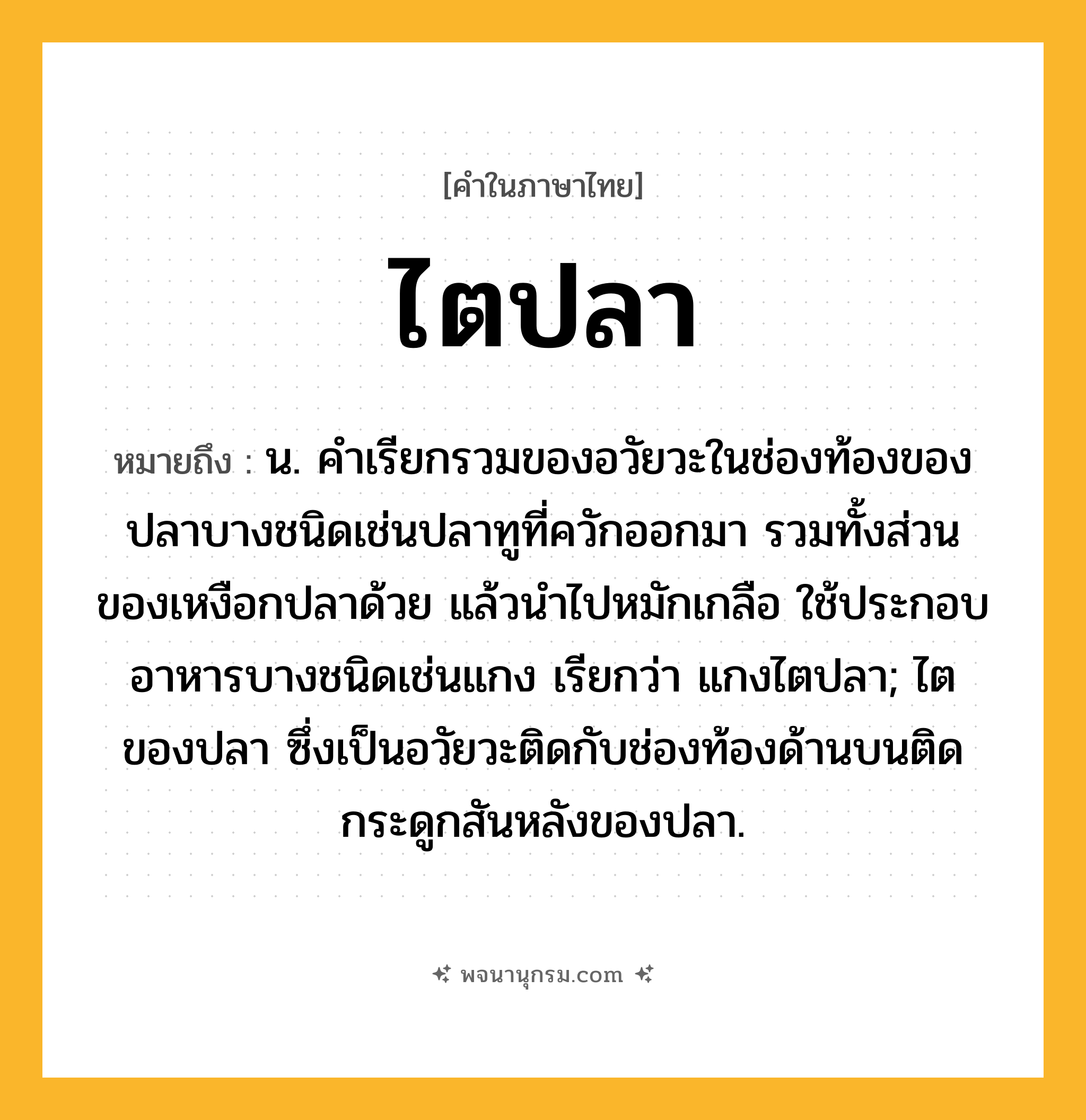 ไตปลา ความหมาย หมายถึงอะไร?, คำในภาษาไทย ไตปลา หมายถึง น. คําเรียกรวมของอวัยวะในช่องท้องของปลาบางชนิดเช่นปลาทูที่ควักออกมา รวมทั้งส่วนของเหงือกปลาด้วย แล้วนําไปหมักเกลือ ใช้ประกอบอาหารบางชนิดเช่นแกง เรียกว่า แกงไตปลา; ไตของปลา ซึ่งเป็นอวัยวะติดกับช่องท้องด้านบนติดกระดูกสันหลังของปลา.