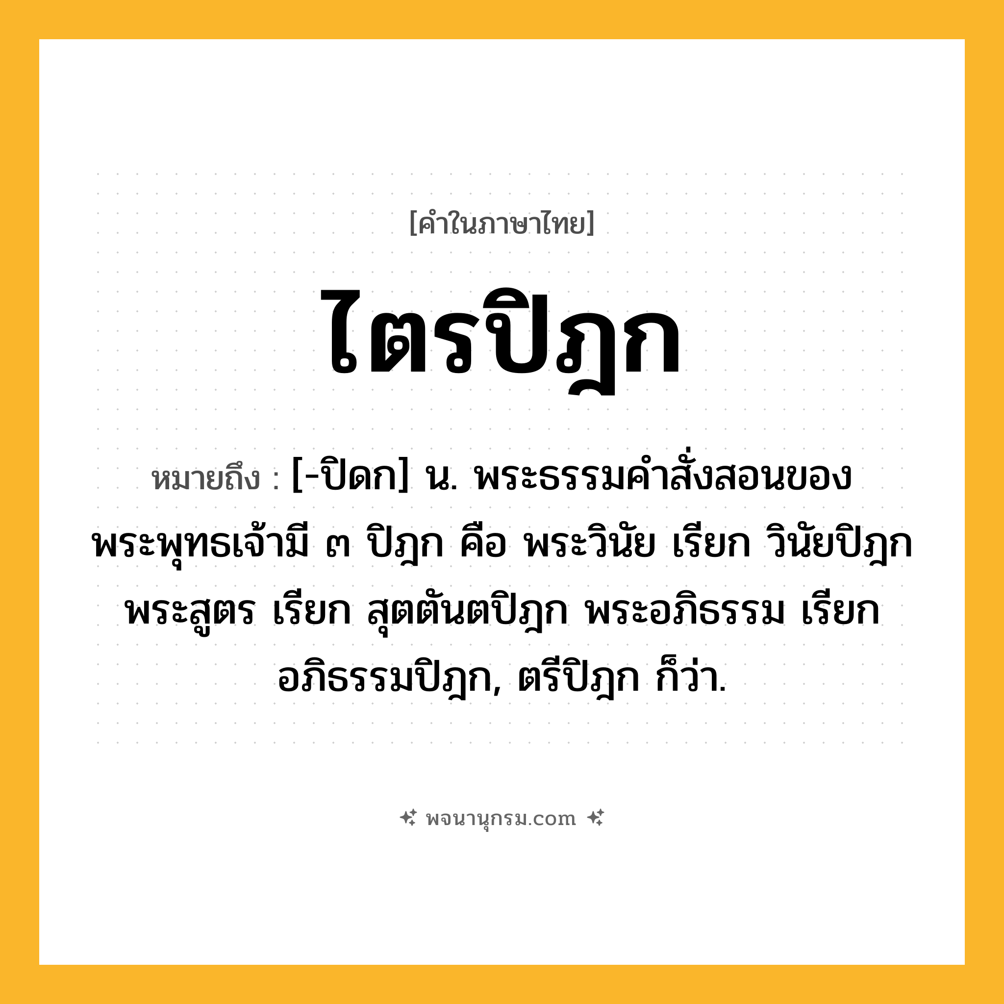 ไตรปิฎก ความหมาย หมายถึงอะไร?, คำในภาษาไทย ไตรปิฎก หมายถึง [-ปิดก] น. พระธรรมคําสั่งสอนของพระพุทธเจ้ามี ๓ ปิฎก คือ พระวินัย เรียก วินัยปิฎก พระสูตร เรียก สุตตันตปิฎก พระอภิธรรม เรียก อภิธรรมปิฎก, ตรีปิฎก ก็ว่า.