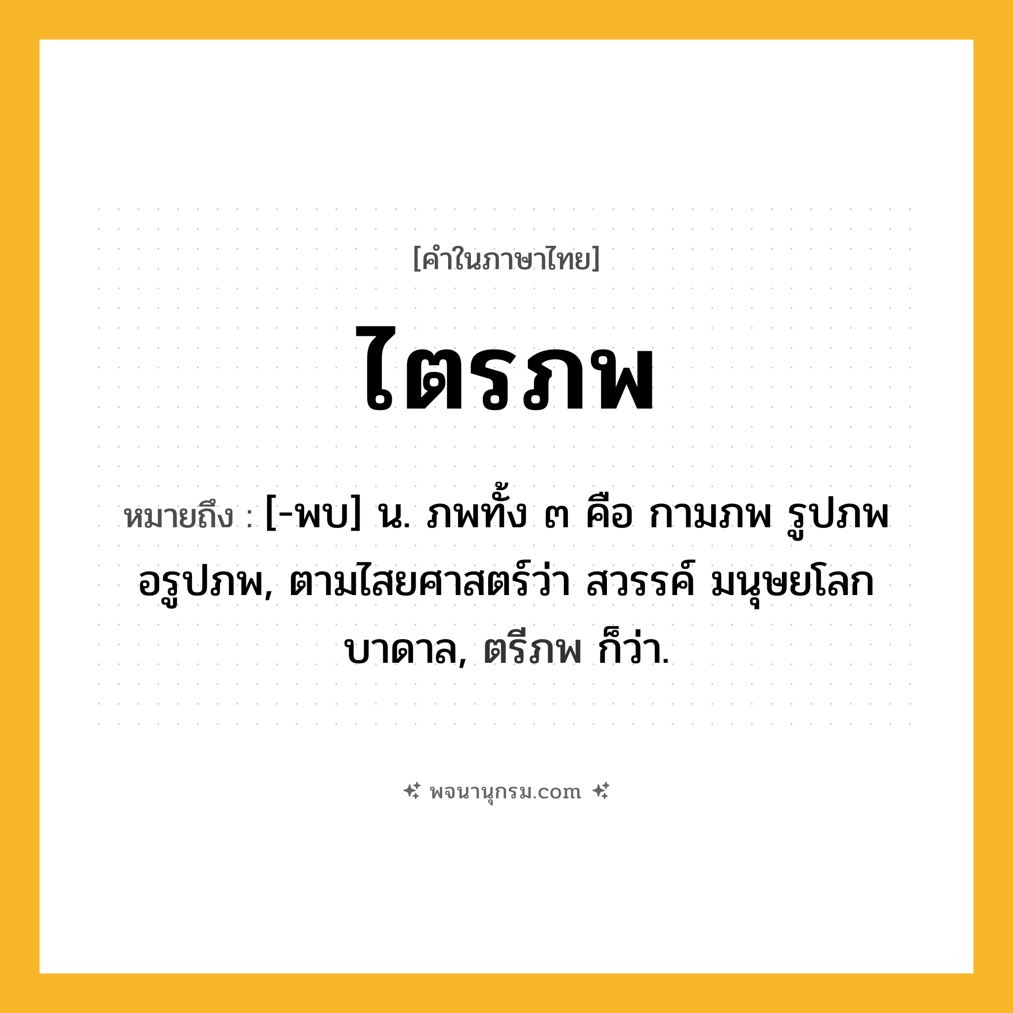 ไตรภพ ความหมาย หมายถึงอะไร?, คำในภาษาไทย ไตรภพ หมายถึง [-พบ] น. ภพทั้ง ๓ คือ กามภพ รูปภพ อรูปภพ, ตามไสยศาสตร์ว่า สวรรค์ มนุษยโลก บาดาล, ตรีภพ ก็ว่า.