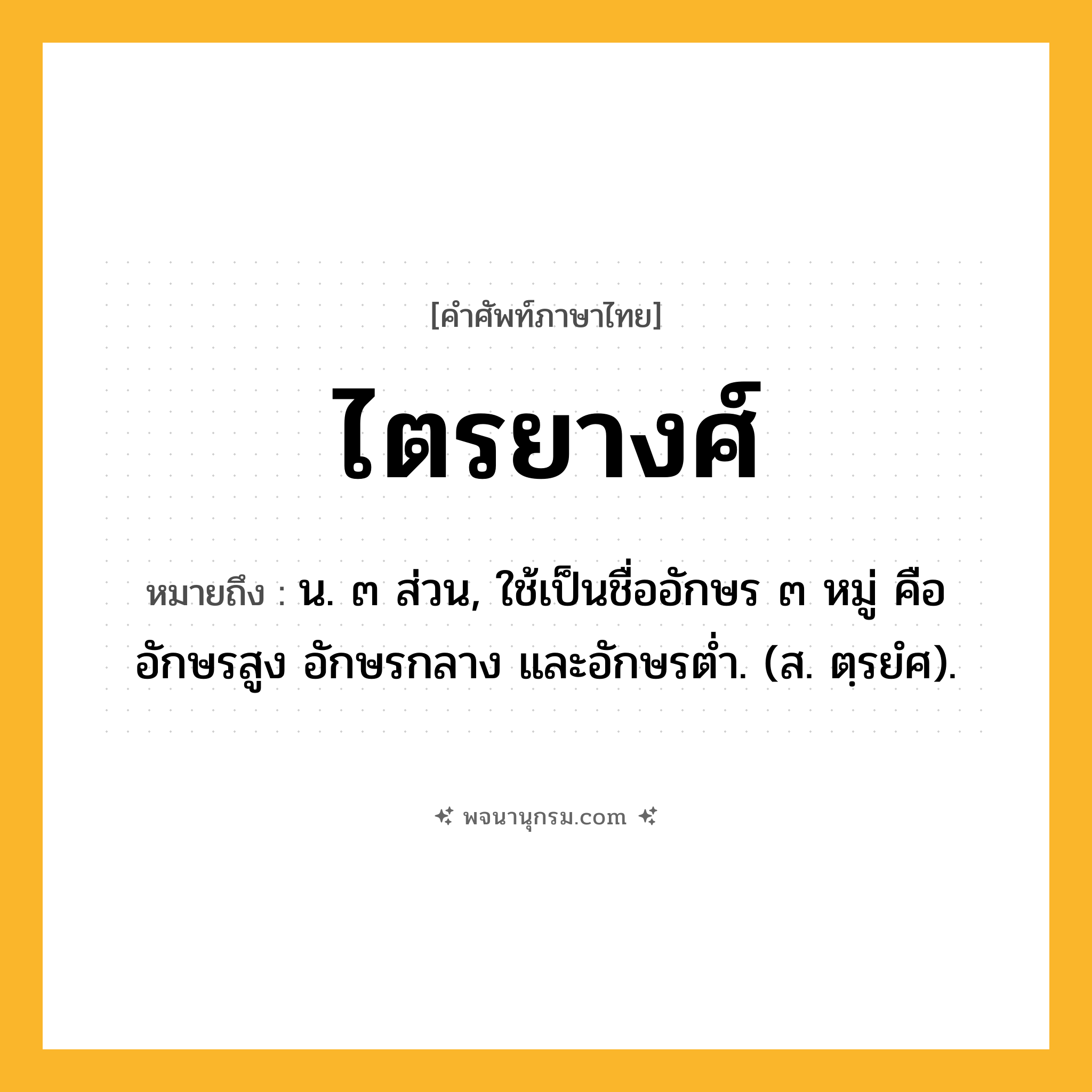ไตรยางศ์ ความหมาย หมายถึงอะไร?, คำในภาษาไทย ไตรยางศ์ หมายถึง น. ๓ ส่วน, ใช้เป็นชื่ออักษร ๓ หมู่ คือ อักษรสูง อักษรกลาง และอักษรตํ่า. (ส. ตฺรยํศ).