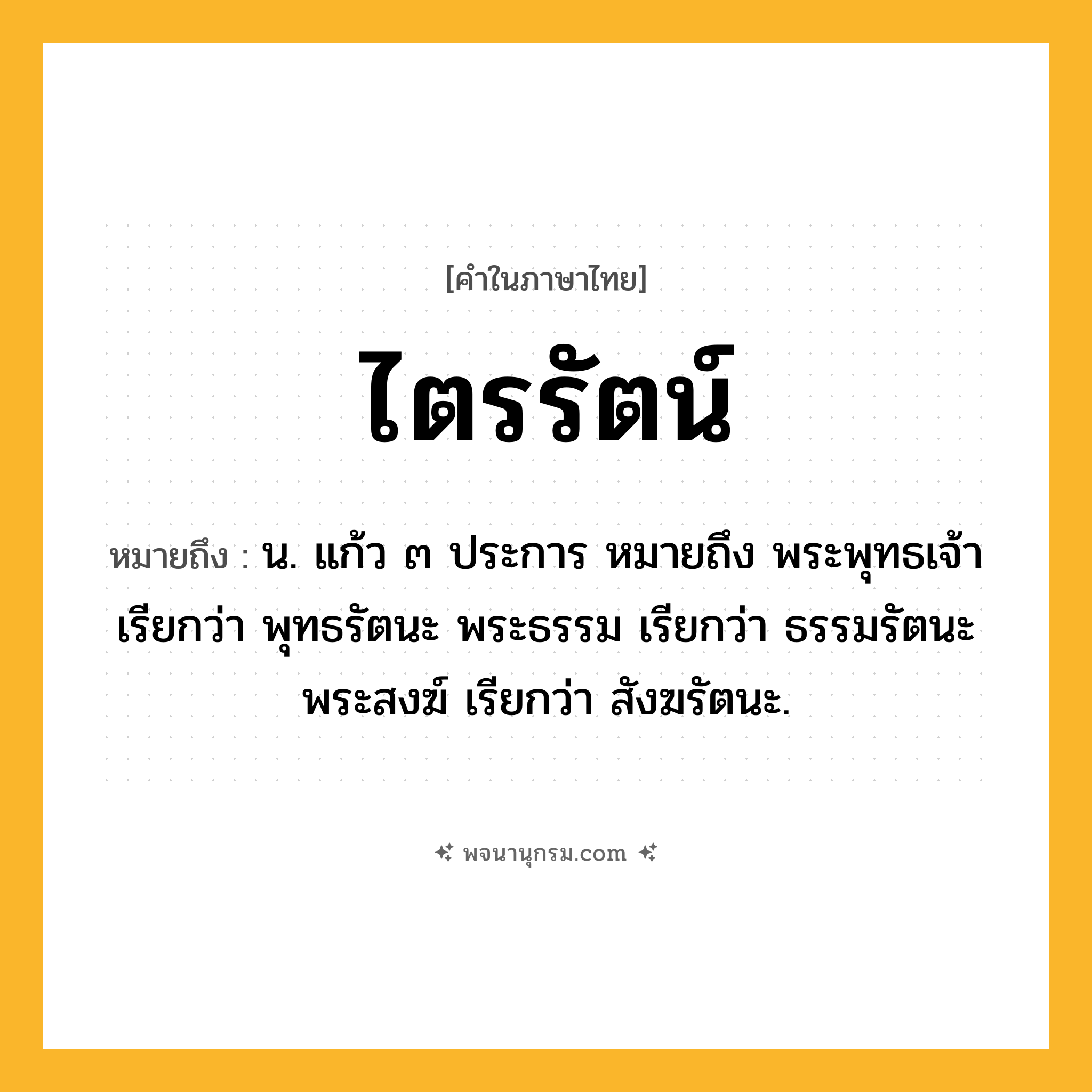 ไตรรัตน์ ความหมาย หมายถึงอะไร?, คำในภาษาไทย ไตรรัตน์ หมายถึง น. แก้ว ๓ ประการ หมายถึง พระพุทธเจ้า เรียกว่า พุทธรัตนะ พระธรรม เรียกว่า ธรรมรัตนะ พระสงฆ์ เรียกว่า สังฆรัตนะ.