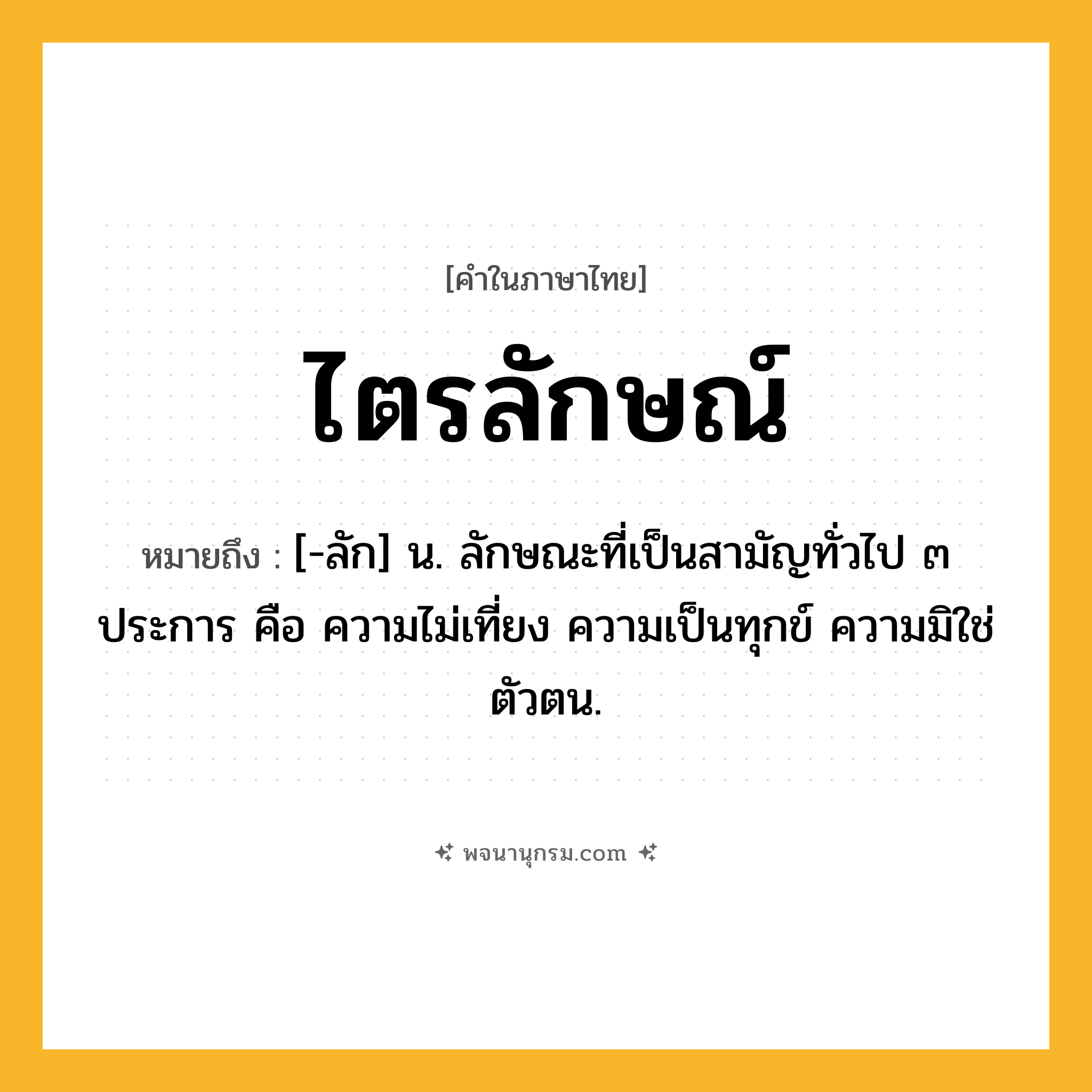 ไตรลักษณ์ ความหมาย หมายถึงอะไร?, คำในภาษาไทย ไตรลักษณ์ หมายถึง [-ลัก] น. ลักษณะที่เป็นสามัญทั่วไป ๓ ประการ คือ ความไม่เที่ยง ความเป็นทุกข์ ความมิใช่ตัวตน.