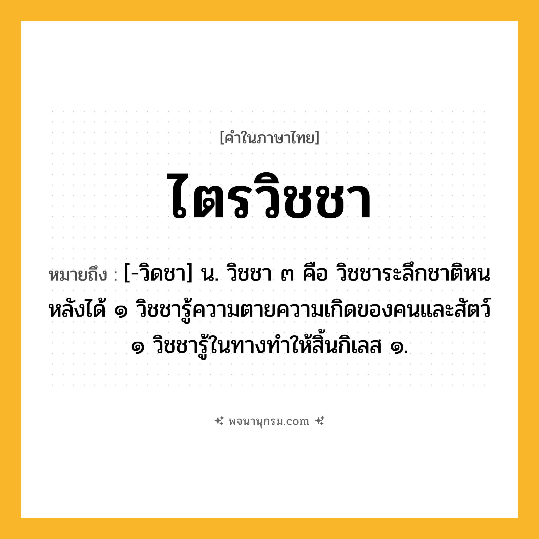 ไตรวิชชา ความหมาย หมายถึงอะไร?, คำในภาษาไทย ไตรวิชชา หมายถึง [-วิดชา] น. วิชชา ๓ คือ วิชชาระลึกชาติหนหลังได้ ๑ วิชชารู้ความตายความเกิดของคนและสัตว์ ๑ วิชชารู้ในทางทําให้สิ้นกิเลส ๑.