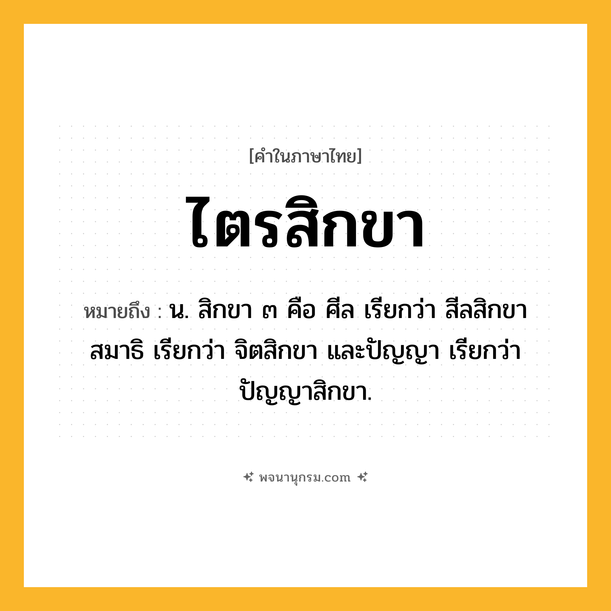 ไตรสิกขา ความหมาย หมายถึงอะไร?, คำในภาษาไทย ไตรสิกขา หมายถึง น. สิกขา ๓ คือ ศีล เรียกว่า สีลสิกขา สมาธิ เรียกว่า จิตสิกขา และปัญญา เรียกว่า ปัญญาสิกขา.