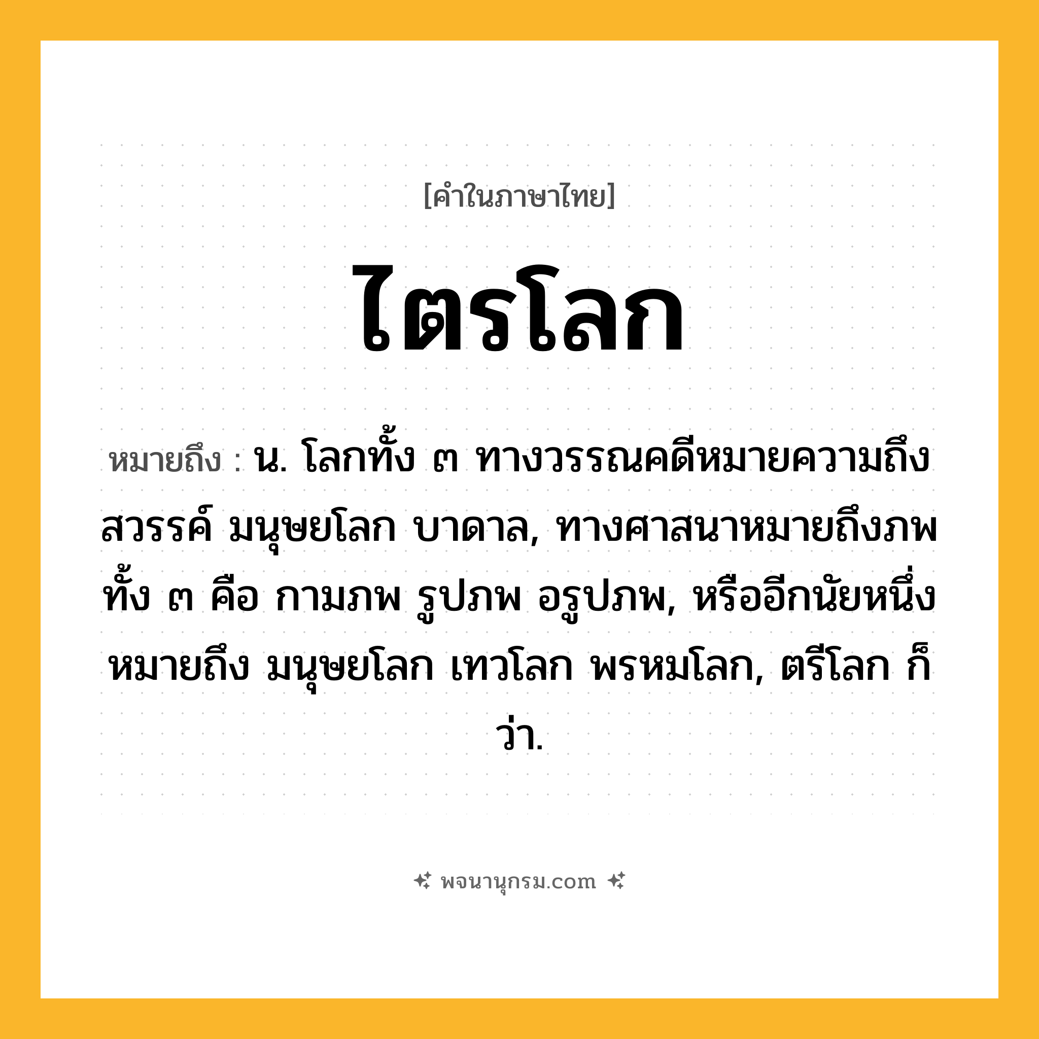 ไตรโลก ความหมาย หมายถึงอะไร?, คำในภาษาไทย ไตรโลก หมายถึง น. โลกทั้ง ๓ ทางวรรณคดีหมายความถึง สวรรค์ มนุษยโลก บาดาล, ทางศาสนาหมายถึงภพทั้ง ๓ คือ กามภพ รูปภพ อรูปภพ, หรืออีกนัยหนึ่งหมายถึง มนุษยโลก เทวโลก พรหมโลก, ตรีโลก ก็ว่า.