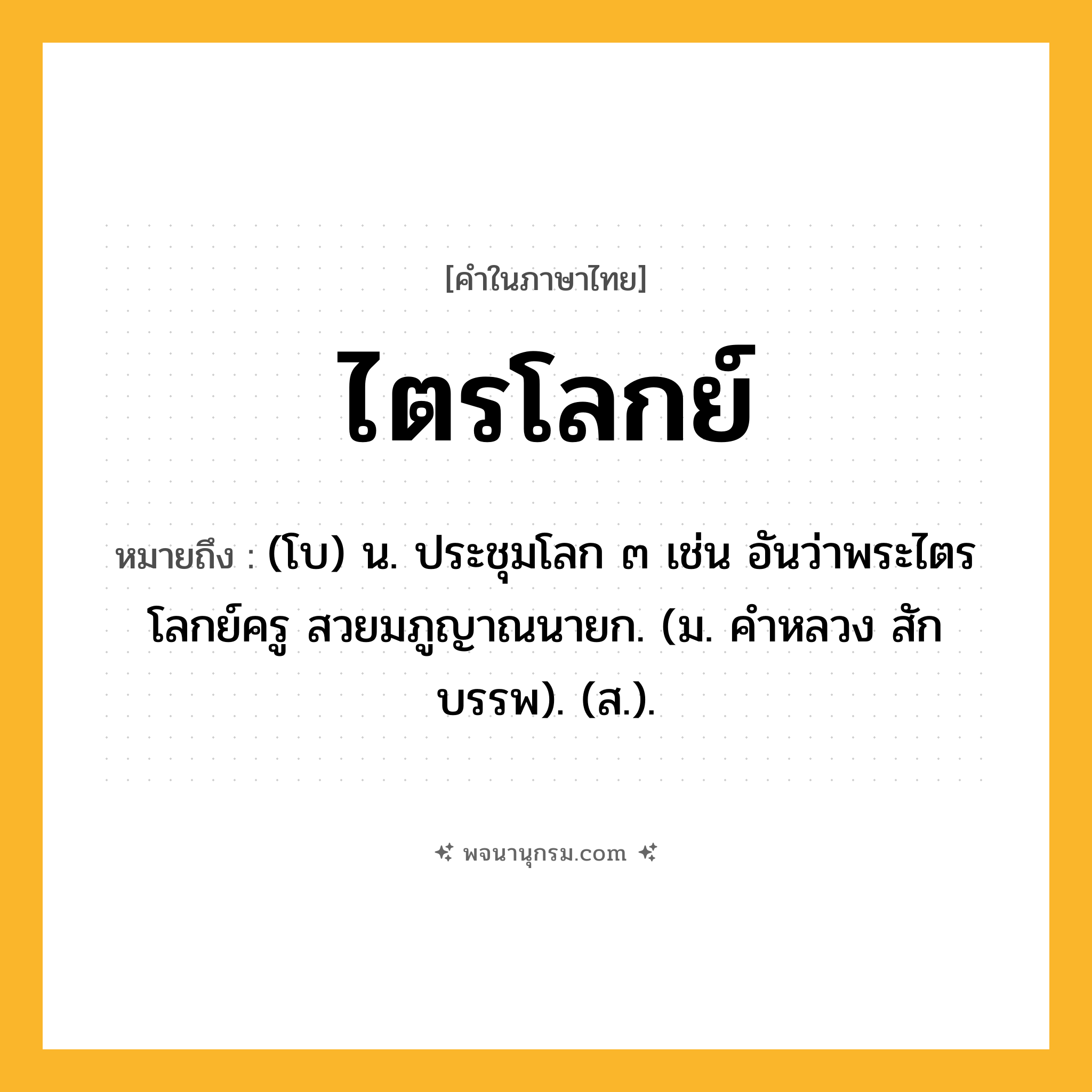 ไตรโลกย์ ความหมาย หมายถึงอะไร?, คำในภาษาไทย ไตรโลกย์ หมายถึง (โบ) น. ประชุมโลก ๓ เช่น อันว่าพระไตรโลกย์ครู สวยมภูญาณนายก. (ม. คําหลวง สักบรรพ). (ส.).