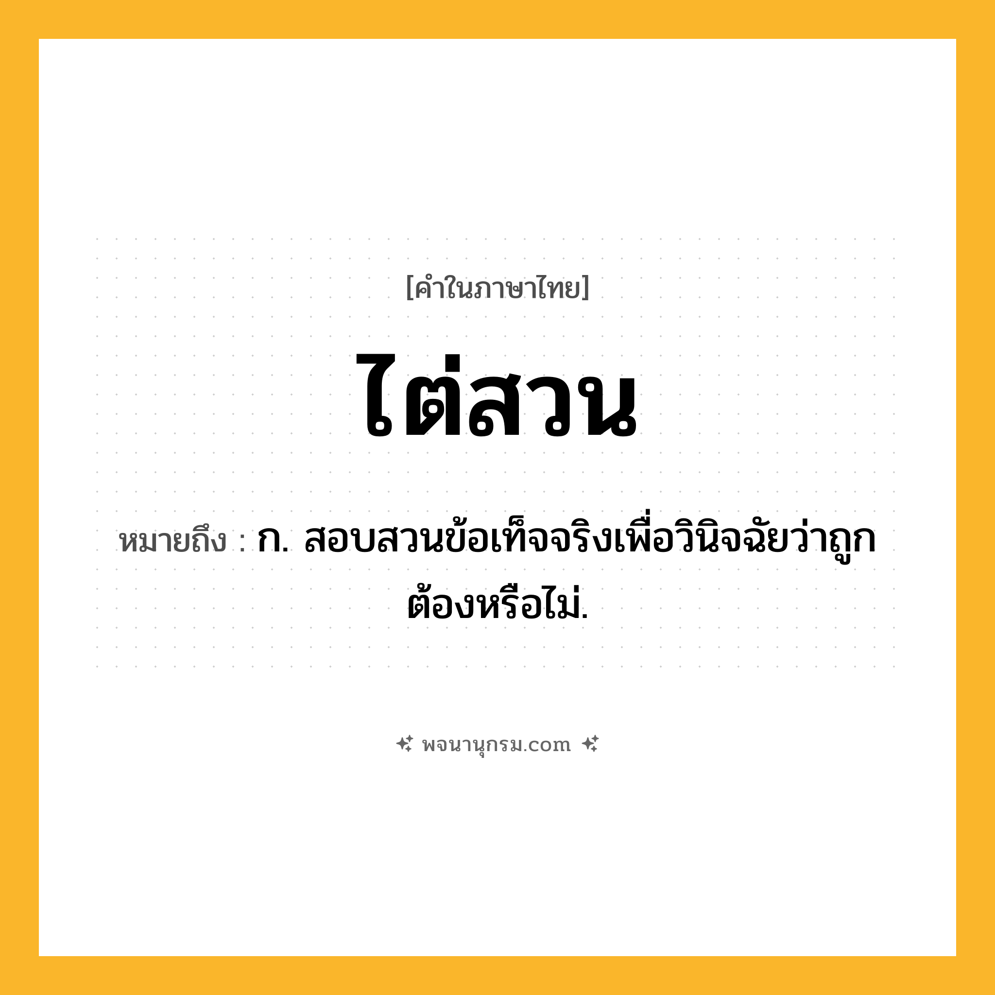 ไต่สวน ความหมาย หมายถึงอะไร?, คำในภาษาไทย ไต่สวน หมายถึง ก. สอบสวนข้อเท็จจริงเพื่อวินิจฉัยว่าถูกต้องหรือไม่.