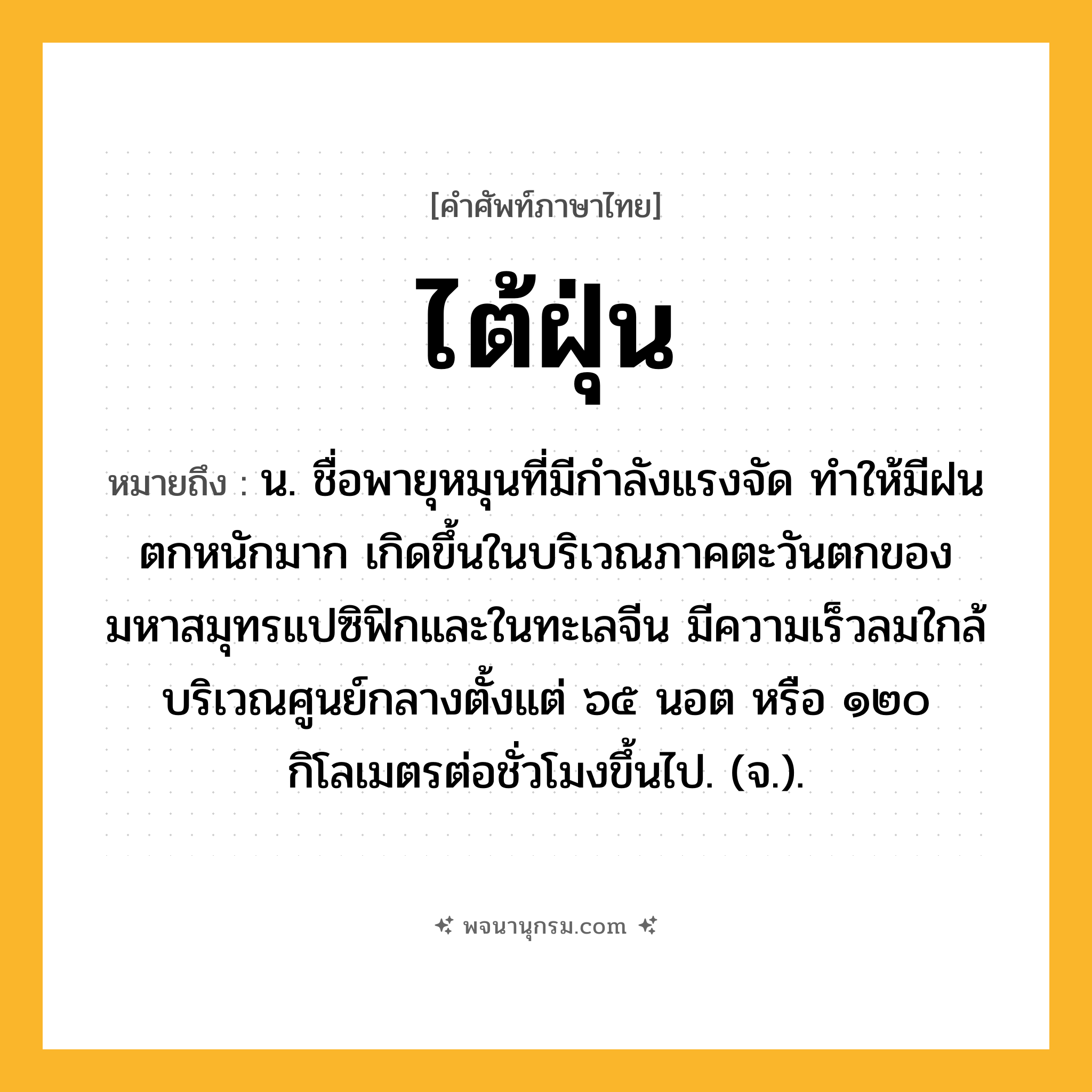 ไต้ฝุ่น ความหมาย หมายถึงอะไร?, คำในภาษาไทย ไต้ฝุ่น หมายถึง น. ชื่อพายุหมุนที่มีกําลังแรงจัด ทําให้มีฝนตกหนักมาก เกิดขึ้นในบริเวณภาคตะวันตกของมหาสมุทรแปซิฟิกและในทะเลจีน มีความเร็วลมใกล้บริเวณศูนย์กลางตั้งแต่ ๖๕ นอต หรือ ๑๒๐ กิโลเมตรต่อชั่วโมงขึ้นไป. (จ.).