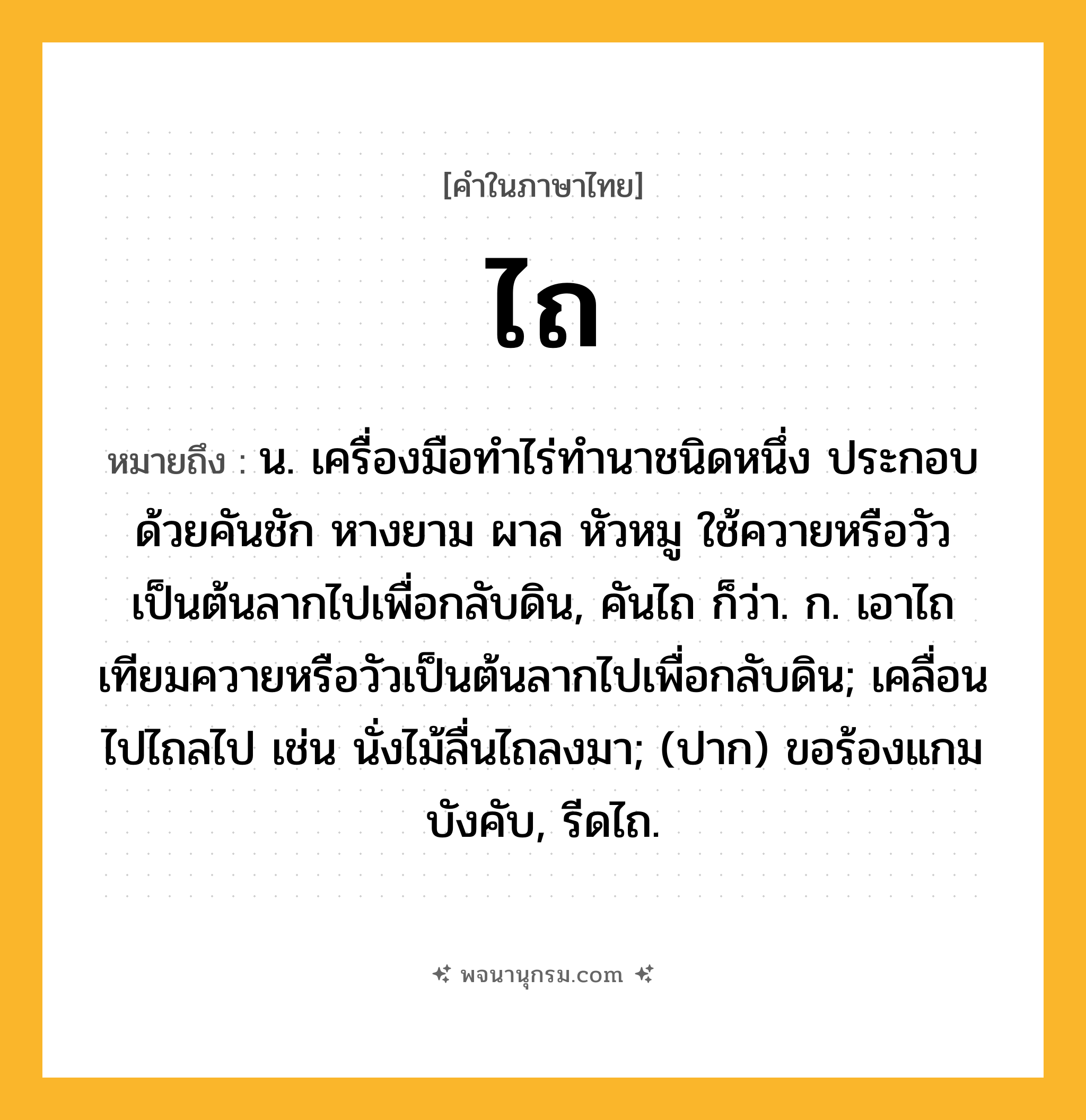 ไถ ความหมาย หมายถึงอะไร?, คำในภาษาไทย ไถ หมายถึง น. เครื่องมือทําไร่ทํานาชนิดหนึ่ง ประกอบด้วยคันชัก หางยาม ผาล หัวหมู ใช้ควายหรือวัวเป็นต้นลากไปเพื่อกลับดิน, คันไถ ก็ว่า. ก. เอาไถเทียมควายหรือวัวเป็นต้นลากไปเพื่อกลับดิน; เคลื่อนไปไถลไป เช่น นั่งไม้ลื่นไถลงมา; (ปาก) ขอร้องแกมบังคับ, รีดไถ.