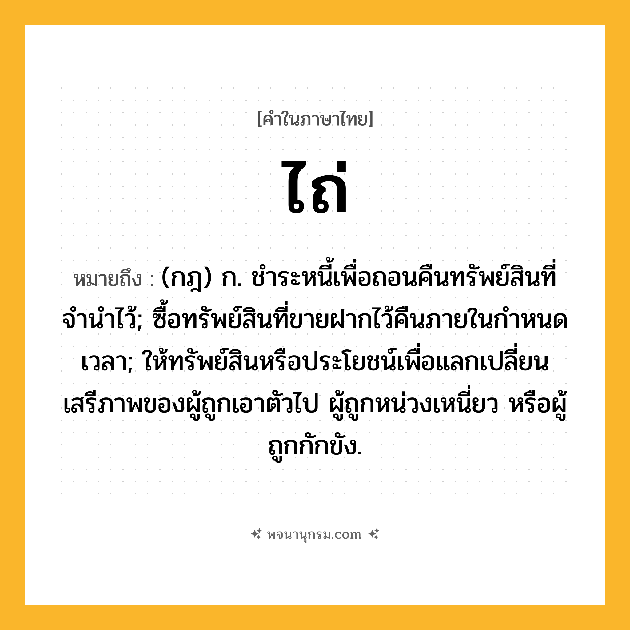 ไถ่ ความหมาย หมายถึงอะไร?, คำในภาษาไทย ไถ่ หมายถึง (กฎ) ก. ชําระหนี้เพื่อถอนคืนทรัพย์สินที่จํานําไว้; ซื้อทรัพย์สินที่ขายฝากไว้คืนภายในกําหนดเวลา; ให้ทรัพย์สินหรือประโยชน์เพื่อแลกเปลี่ยนเสรีภาพของผู้ถูกเอาตัวไป ผู้ถูกหน่วงเหนี่ยว หรือผู้ถูกกักขัง.