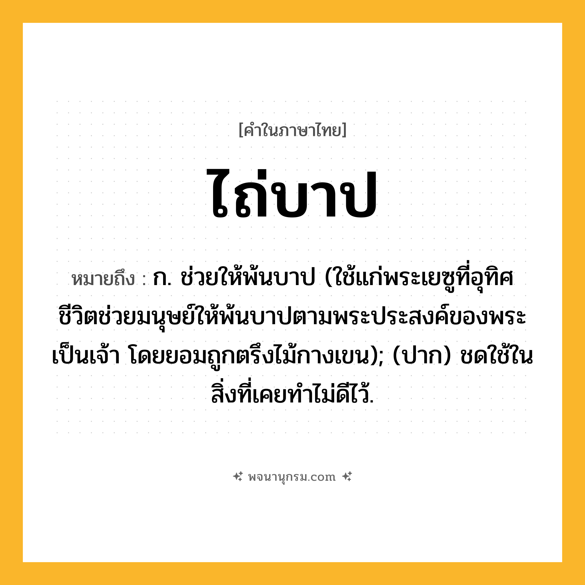 ไถ่บาป ความหมาย หมายถึงอะไร?, คำในภาษาไทย ไถ่บาป หมายถึง ก. ช่วยให้พ้นบาป (ใช้แก่พระเยซูที่อุทิศชีวิตช่วยมนุษย์ให้พ้นบาปตามพระประสงค์ของพระเป็นเจ้า โดยยอมถูกตรึงไม้กางเขน); (ปาก) ชดใช้ในสิ่งที่เคยทำไม่ดีไว้.