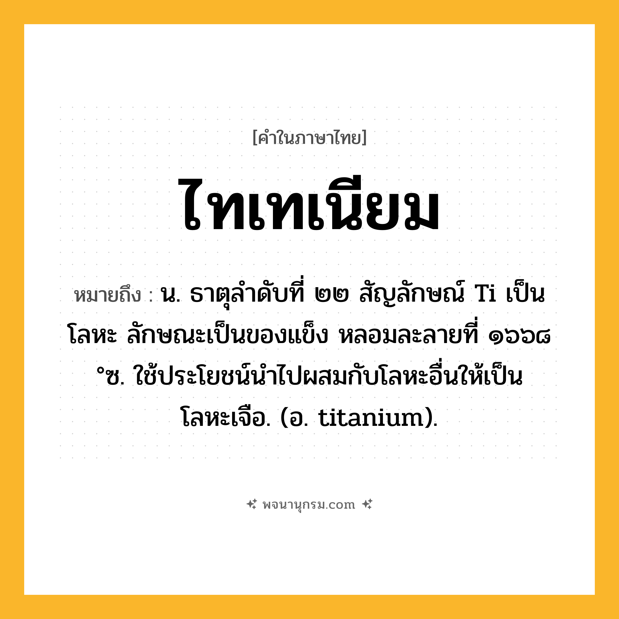 ไทเทเนียม ความหมาย หมายถึงอะไร?, คำในภาษาไทย ไทเทเนียม หมายถึง น. ธาตุลําดับที่ ๒๒ สัญลักษณ์ Ti เป็นโลหะ ลักษณะเป็นของแข็ง หลอมละลายที่ ๑๖๖๘ °ซ. ใช้ประโยชน์นําไปผสมกับโลหะอื่นให้เป็นโลหะเจือ. (อ. titanium).