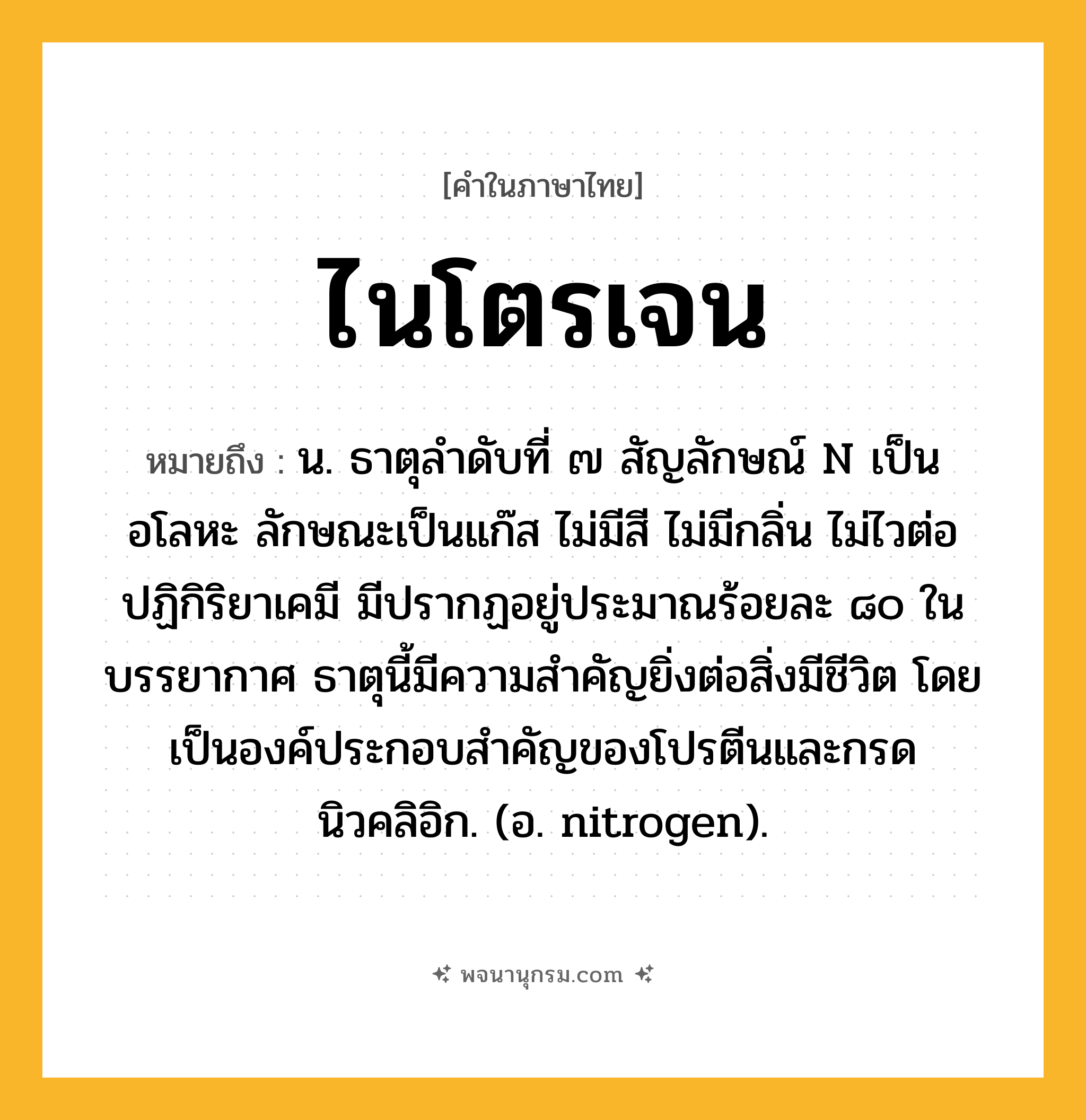 ไนโตรเจน ความหมาย หมายถึงอะไร?, คำในภาษาไทย ไนโตรเจน หมายถึง น. ธาตุลําดับที่ ๗ สัญลักษณ์ N เป็นอโลหะ ลักษณะเป็นแก๊ส ไม่มีสี ไม่มีกลิ่น ไม่ไวต่อปฏิกิริยาเคมี มีปรากฏอยู่ประมาณร้อยละ ๘๐ ในบรรยากาศ ธาตุนี้มีความสําคัญยิ่งต่อสิ่งมีชีวิต โดยเป็นองค์ประกอบสําคัญของโปรตีนและกรดนิวคลิอิก. (อ. nitrogen).