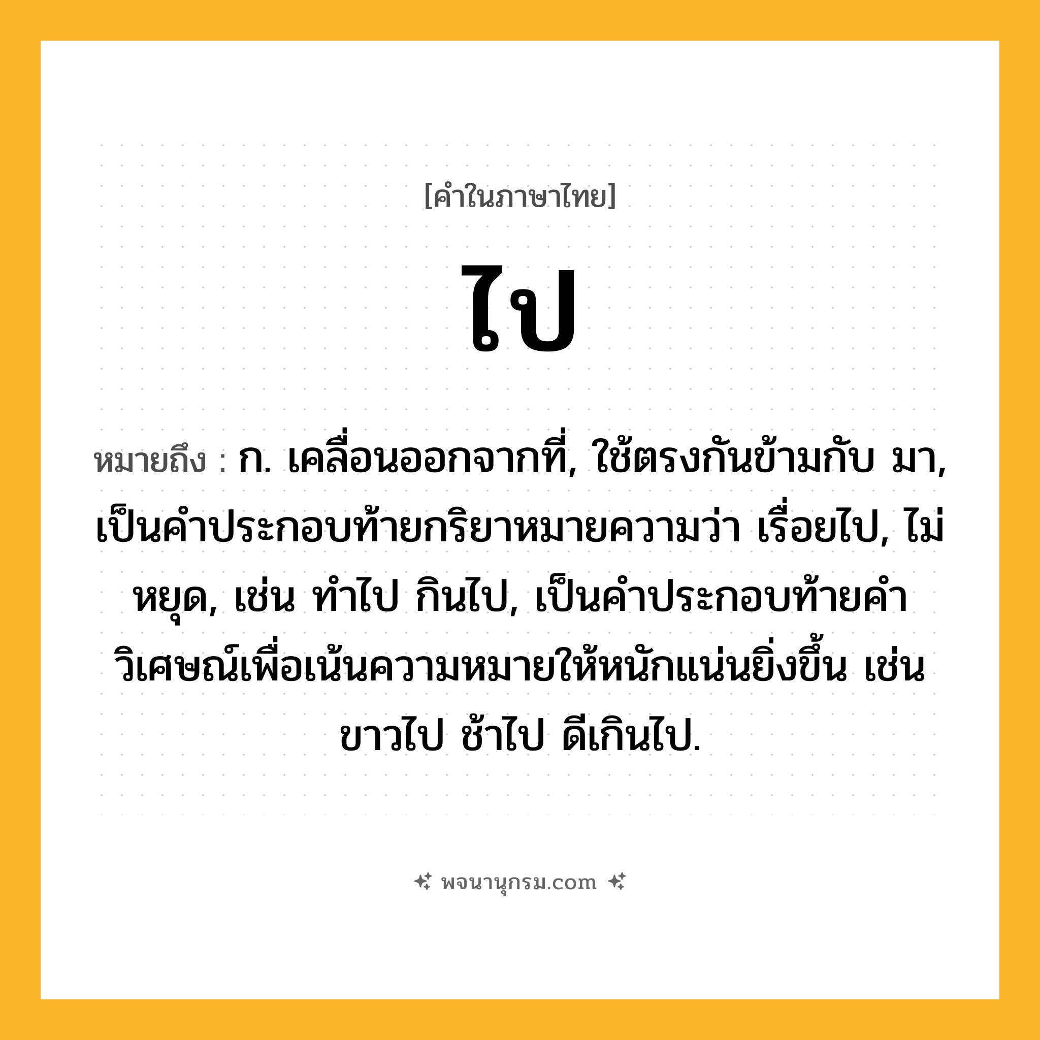 ไป ความหมาย หมายถึงอะไร?, คำในภาษาไทย ไป หมายถึง ก. เคลื่อนออกจากที่, ใช้ตรงกันข้ามกับ มา, เป็นคําประกอบท้ายกริยาหมายความว่า เรื่อยไป, ไม่หยุด, เช่น ทําไป กินไป, เป็นคําประกอบท้ายคําวิเศษณ์เพื่อเน้นความหมายให้หนักแน่นยิ่งขึ้น เช่น ขาวไป ช้าไป ดีเกินไป.