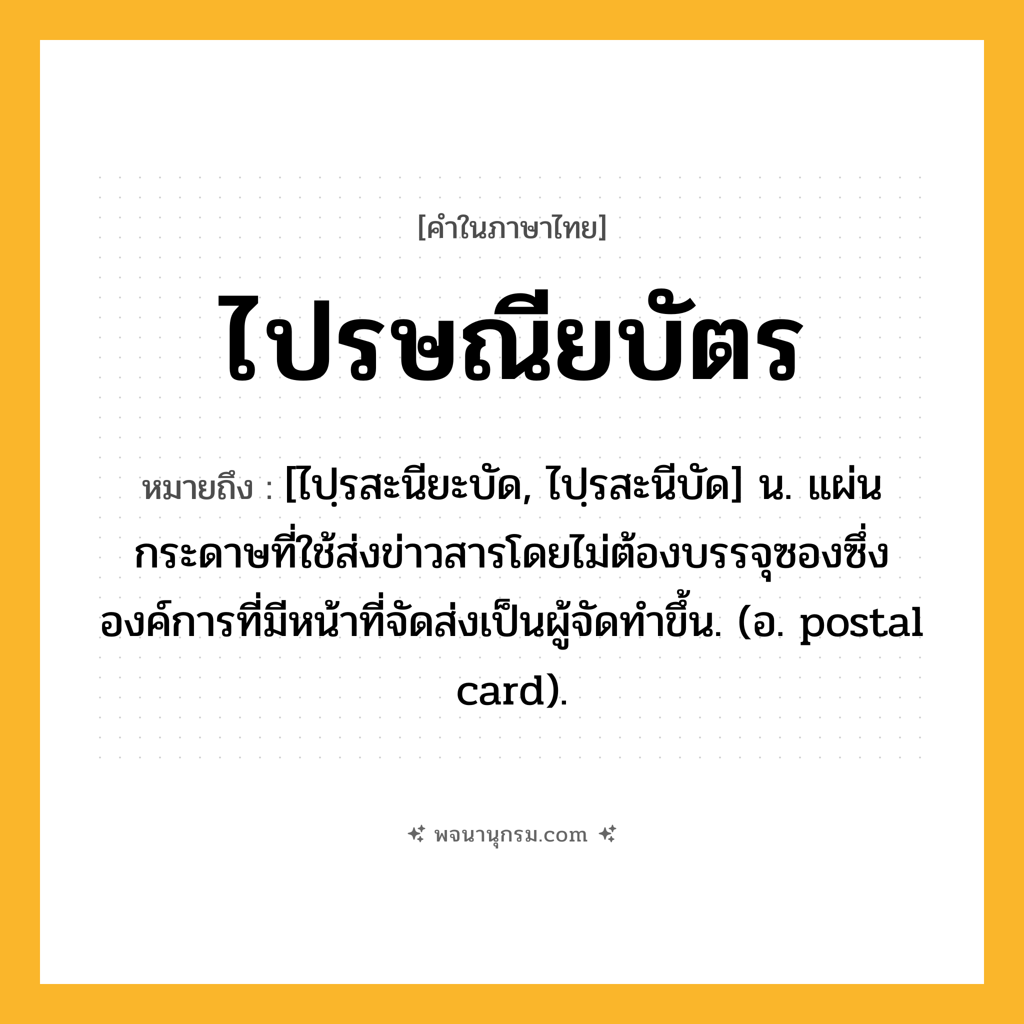 ไปรษณียบัตร ความหมาย หมายถึงอะไร?, คำในภาษาไทย ไปรษณียบัตร หมายถึง [ไปฺรสะนียะบัด, ไปฺรสะนีบัด] น. แผ่นกระดาษที่ใช้ส่งข่าวสารโดยไม่ต้องบรรจุซองซึ่งองค์การที่มีหน้าที่จัดส่งเป็นผู้จัดทำขึ้น. (อ. postal card).
