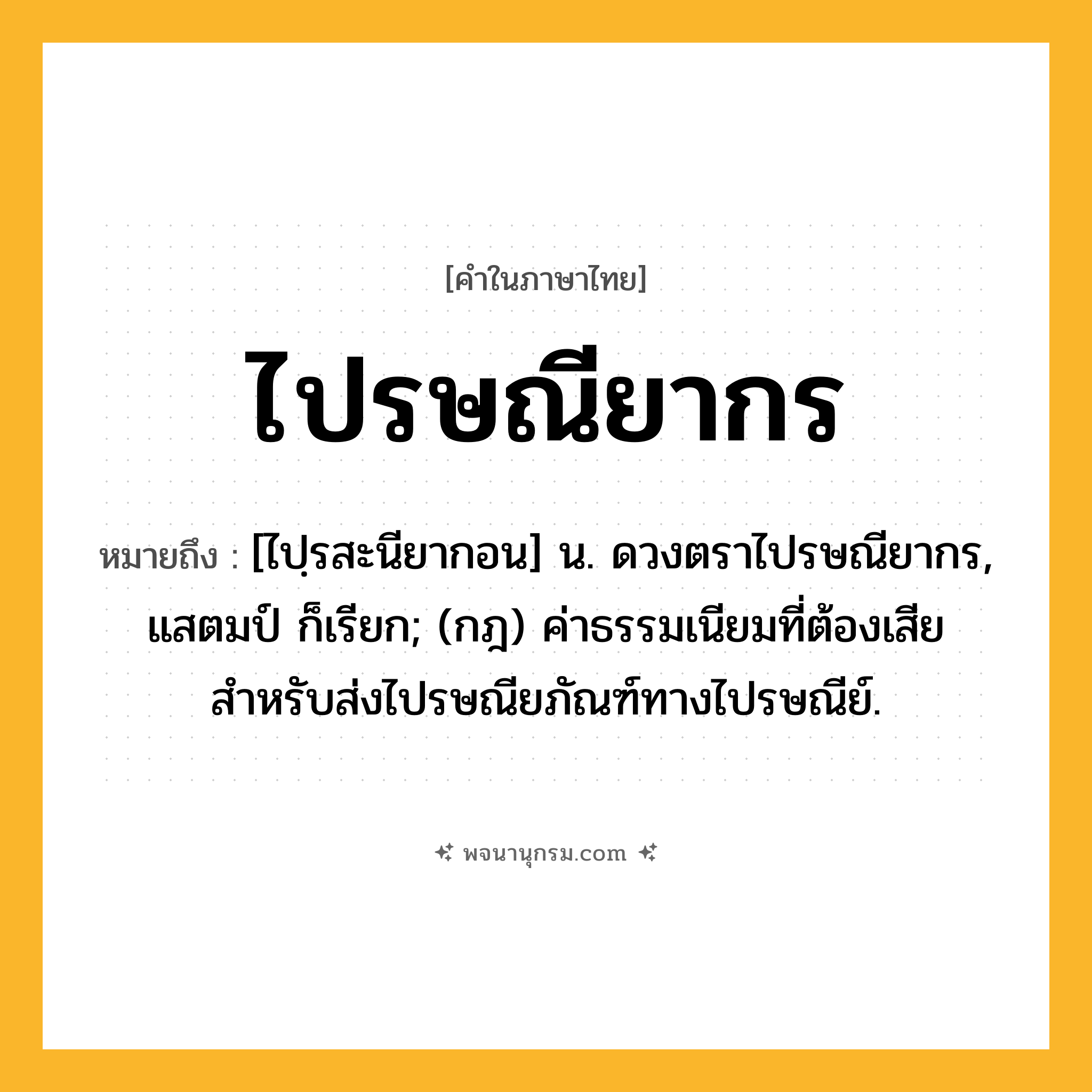 ไปรษณียากร ความหมาย หมายถึงอะไร?, คำในภาษาไทย ไปรษณียากร หมายถึง [ไปฺรสะนียากอน] น. ดวงตราไปรษณียากร, แสตมป์ ก็เรียก; (กฎ) ค่าธรรมเนียมที่ต้องเสียสำหรับส่งไปรษณียภัณฑ์ทางไปรษณีย์.