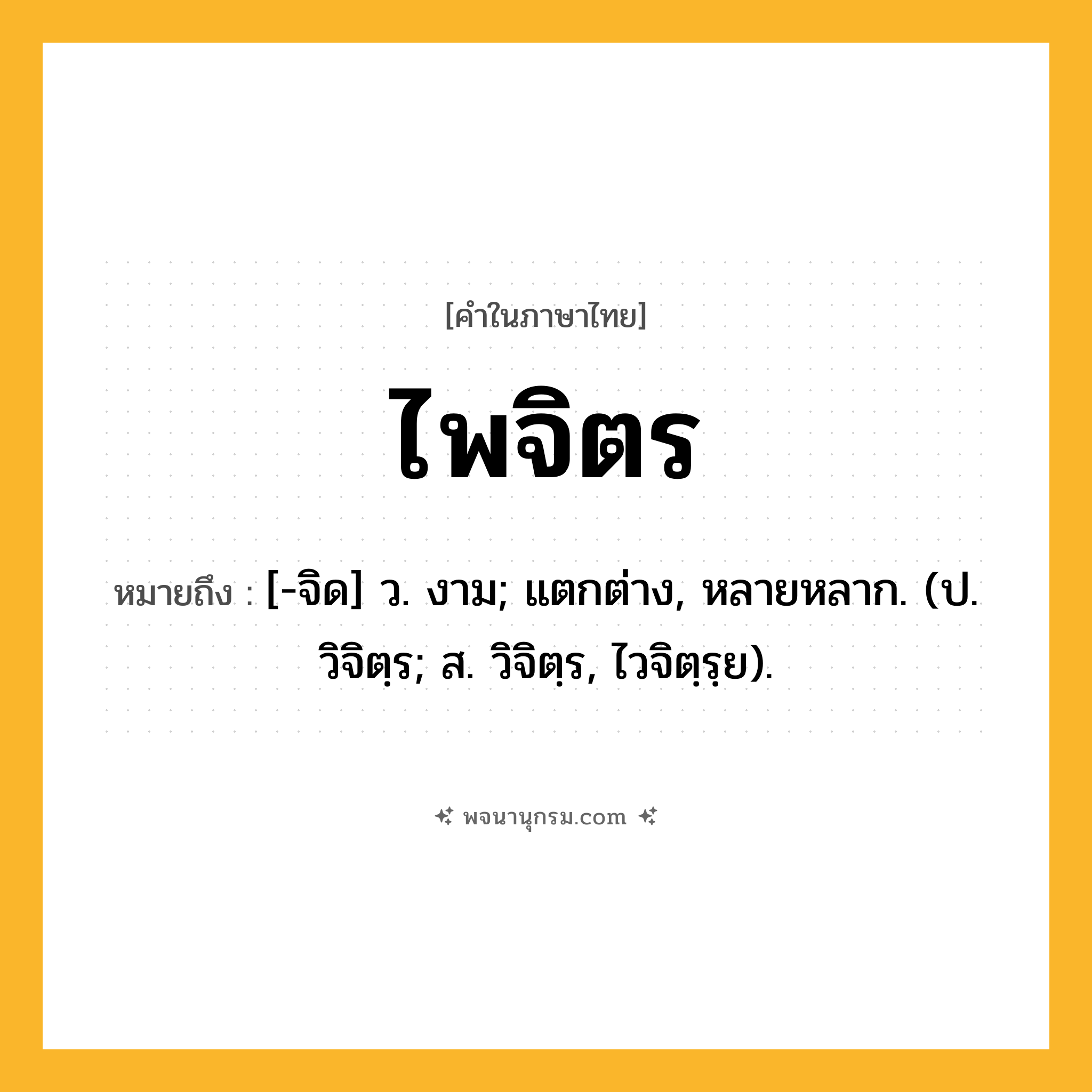 ไพจิตร ความหมาย หมายถึงอะไร?, คำในภาษาไทย ไพจิตร หมายถึง [-จิด] ว. งาม; แตกต่าง, หลายหลาก. (ป. วิจิตฺร; ส. วิจิตฺร, ไวจิตฺรฺย).