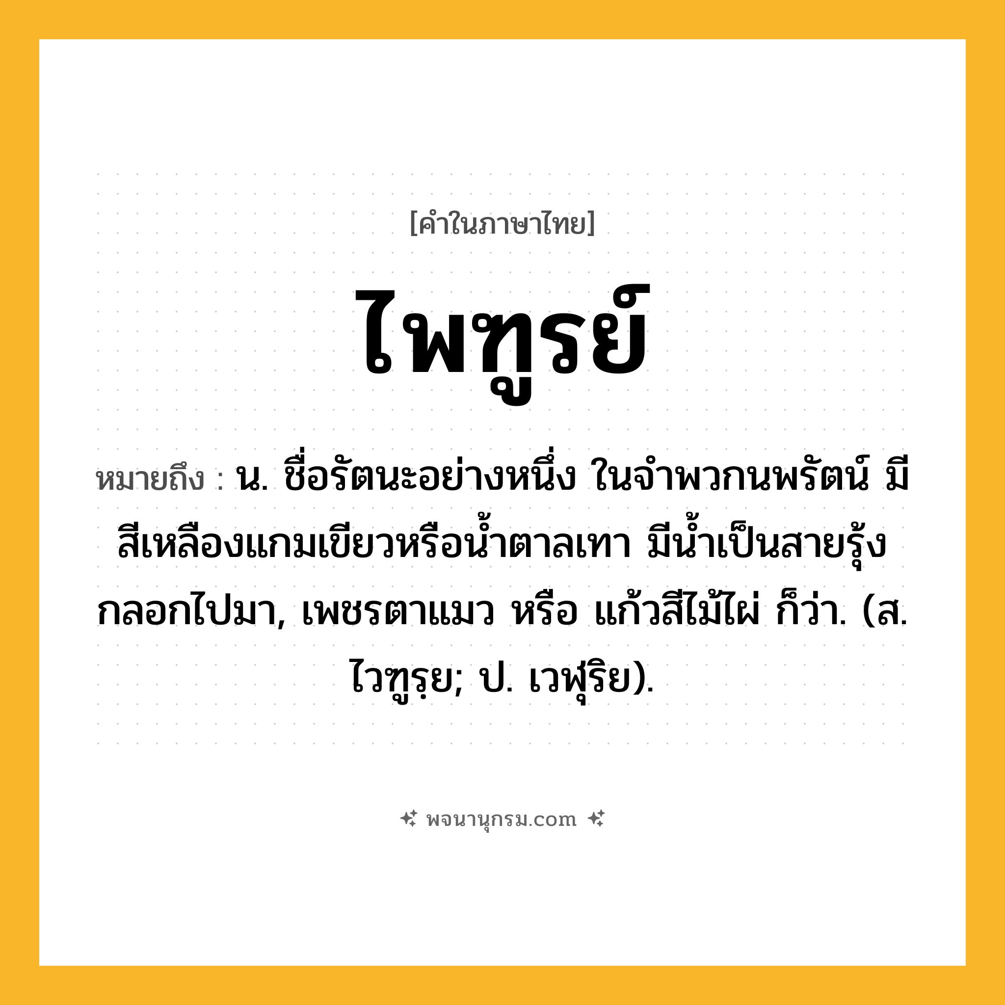 ไพฑูรย์ ความหมาย หมายถึงอะไร?, คำในภาษาไทย ไพฑูรย์ หมายถึง น. ชื่อรัตนะอย่างหนึ่ง ในจําพวกนพรัตน์ มีสีเหลืองแกมเขียวหรือนํ้าตาลเทา มีนํ้าเป็นสายรุ้งกลอกไปมา, เพชรตาแมว หรือ แก้วสีไม้ไผ่ ก็ว่า. (ส. ไวฑูรฺย; ป. เวฬุริย).