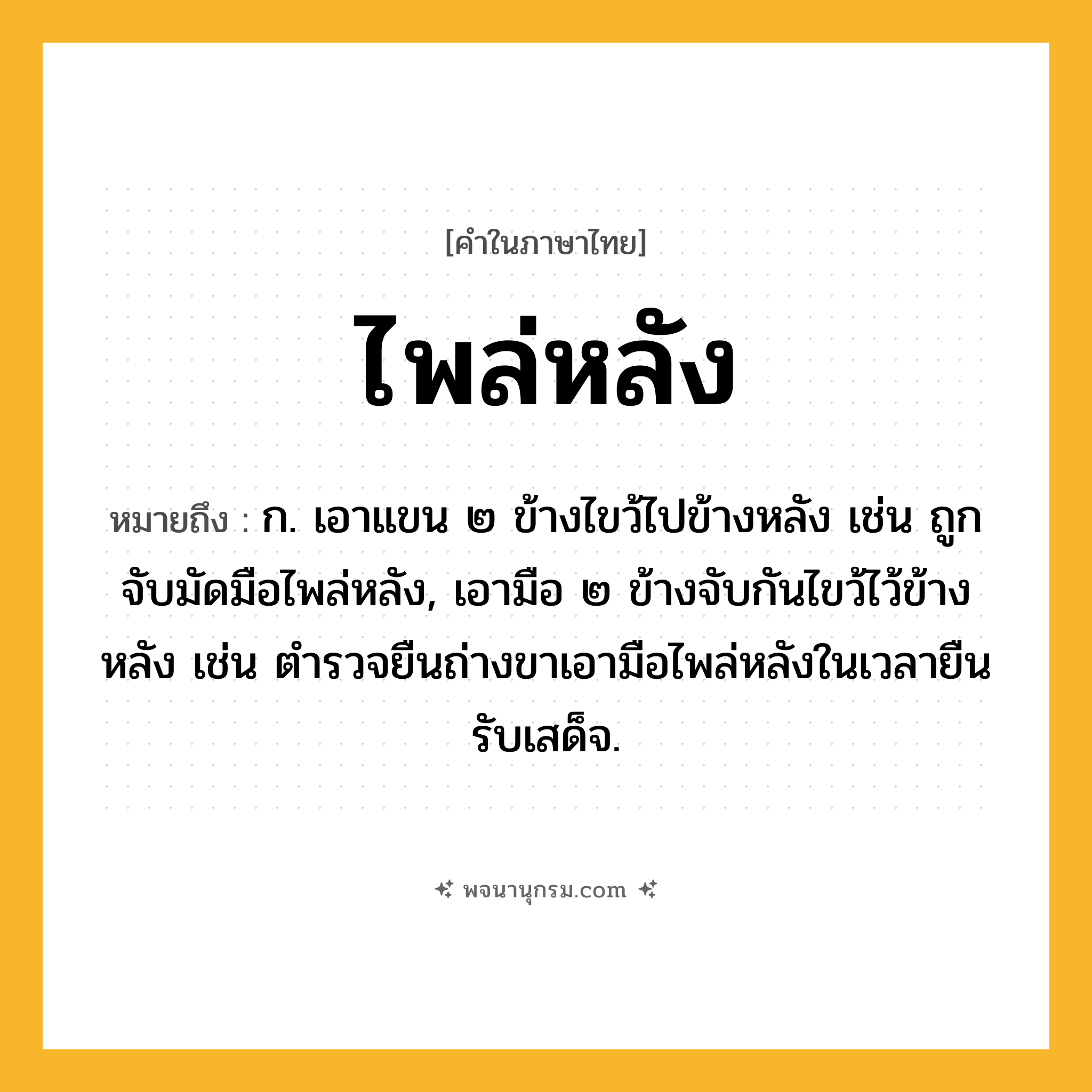 ไพล่หลัง ความหมาย หมายถึงอะไร?, คำในภาษาไทย ไพล่หลัง หมายถึง ก. เอาแขน ๒ ข้างไขว้ไปข้างหลัง เช่น ถูกจับมัดมือไพล่หลัง, เอามือ ๒ ข้างจับกันไขว้ไว้ข้างหลัง เช่น ตำรวจยืนถ่างขาเอามือไพล่หลังในเวลายืนรับเสด็จ.