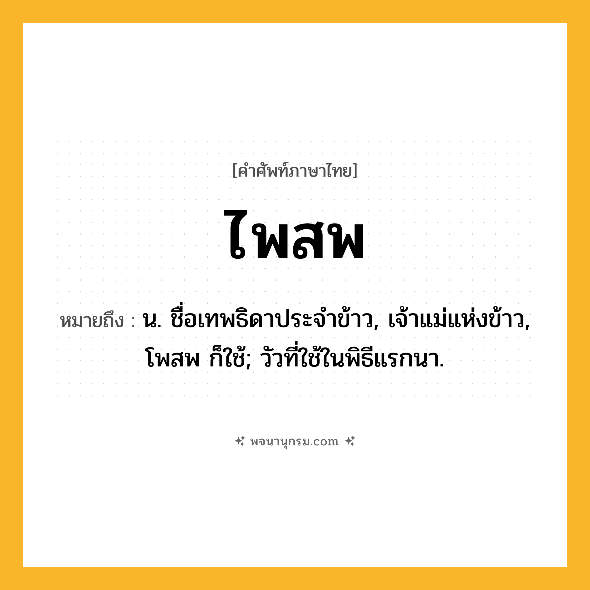 ไพสพ ความหมาย หมายถึงอะไร?, คำในภาษาไทย ไพสพ หมายถึง น. ชื่อเทพธิดาประจําข้าว, เจ้าแม่แห่งข้าว, โพสพ ก็ใช้; วัวที่ใช้ในพิธีแรกนา.