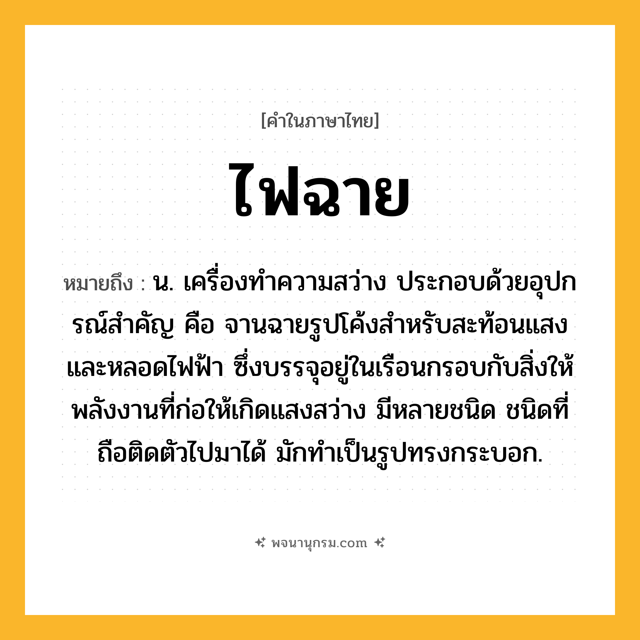 ไฟฉาย ความหมาย หมายถึงอะไร?, คำในภาษาไทย ไฟฉาย หมายถึง น. เครื่องทําความสว่าง ประกอบด้วยอุปกรณ์สําคัญ คือ จานฉายรูปโค้งสําหรับสะท้อนแสงและหลอดไฟฟ้า ซึ่งบรรจุอยู่ในเรือนกรอบกับสิ่งให้พลังงานที่ก่อให้เกิดแสงสว่าง มีหลายชนิด ชนิดที่ถือติดตัวไปมาได้ มักทําเป็นรูปทรงกระบอก.