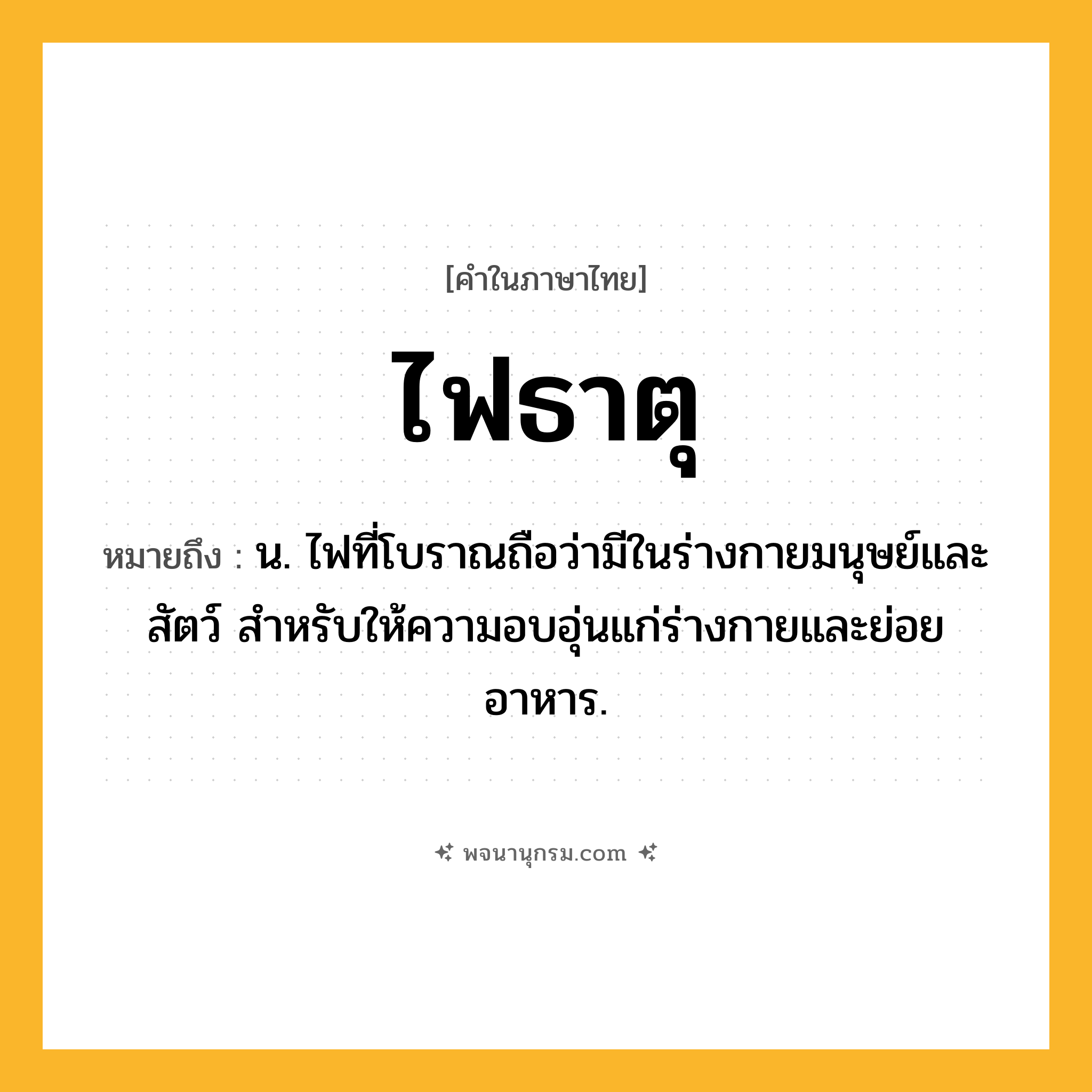 ไฟธาตุ ความหมาย หมายถึงอะไร?, คำในภาษาไทย ไฟธาตุ หมายถึง น. ไฟที่โบราณถือว่ามีในร่างกายมนุษย์และสัตว์ สําหรับให้ความอบอุ่นแก่ร่างกายและย่อยอาหาร.