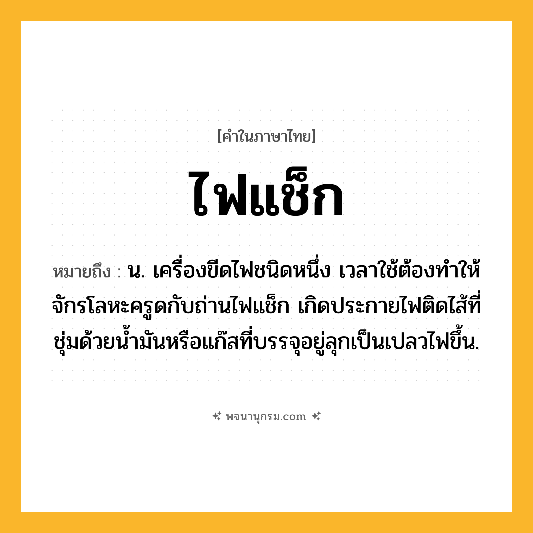 ไฟแช็ก ความหมาย หมายถึงอะไร?, คำในภาษาไทย ไฟแช็ก หมายถึง น. เครื่องขีดไฟชนิดหนึ่ง เวลาใช้ต้องทําให้จักรโลหะครูดกับถ่านไฟแช็ก เกิดประกายไฟติดไส้ที่ชุ่มด้วยนํ้ามันหรือแก๊สที่บรรจุอยู่ลุกเป็นเปลวไฟขึ้น.