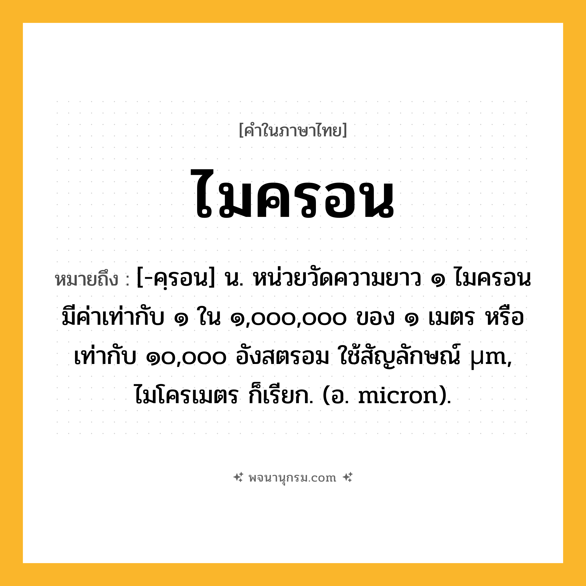 ไมครอน ความหมาย หมายถึงอะไร?, คำในภาษาไทย ไมครอน หมายถึง [-คฺรอน] น. หน่วยวัดความยาว ๑ ไมครอนมีค่าเท่ากับ ๑ ใน ๑,๐๐๐,๐๐๐ ของ ๑ เมตร หรือเท่ากับ ๑๐,๐๐๐ อังสตรอม ใช้สัญลักษณ์ µm, ไมโครเมตร ก็เรียก. (อ. micron).