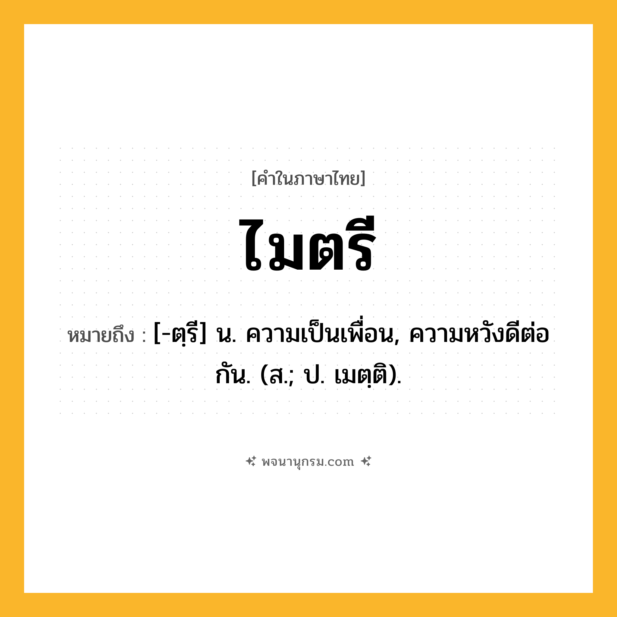 ไมตรี ความหมาย หมายถึงอะไร?, คำในภาษาไทย ไมตรี หมายถึง [-ตฺรี] น. ความเป็นเพื่อน, ความหวังดีต่อกัน. (ส.; ป. เมตฺติ).