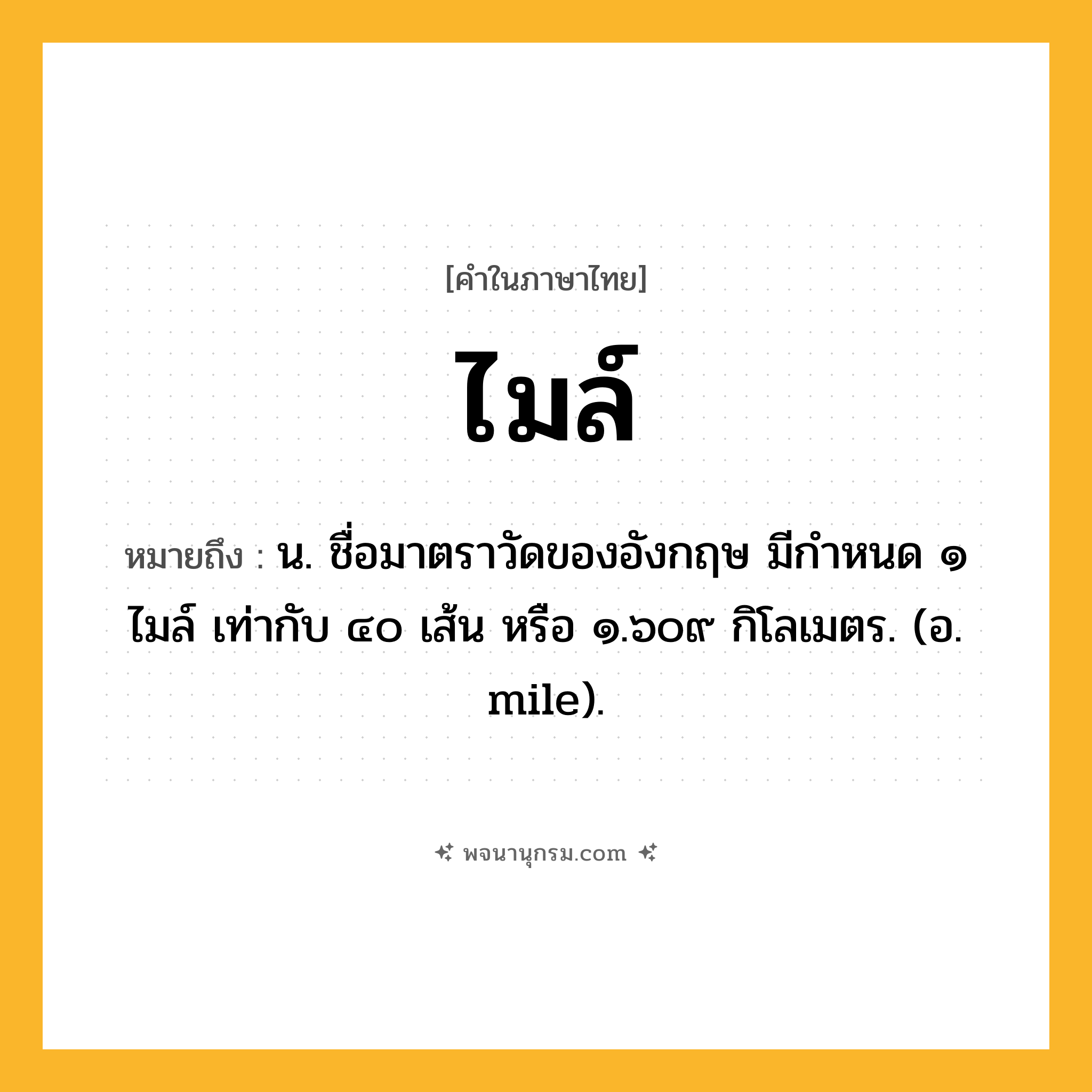 ไมล์ ความหมาย หมายถึงอะไร?, คำในภาษาไทย ไมล์ หมายถึง น. ชื่อมาตราวัดของอังกฤษ มีกําหนด ๑ ไมล์ เท่ากับ ๔๐ เส้น หรือ ๑.๖๐๙ กิโลเมตร. (อ. mile).
